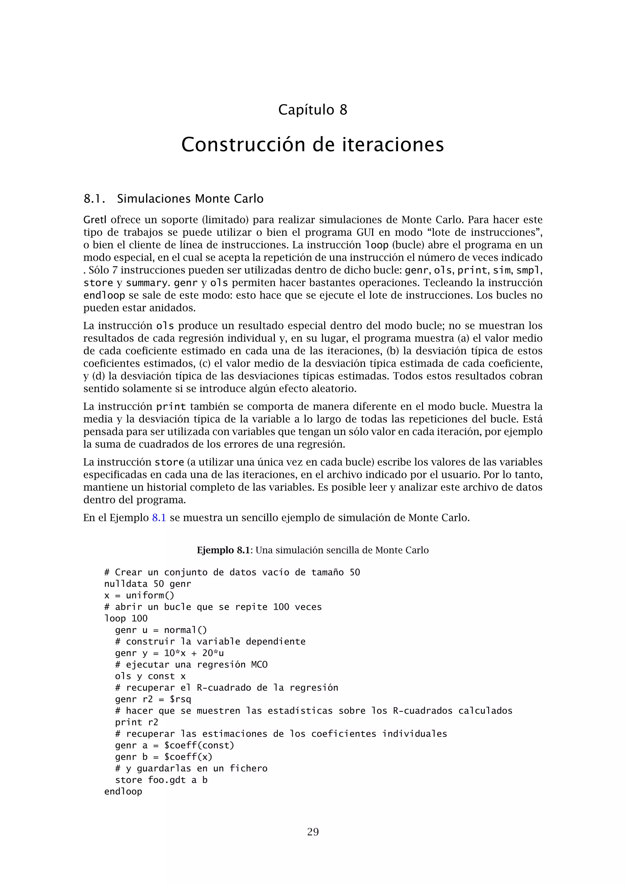 Capítulo 6. Datos de Panel 25
ponderación. Esta variable ﬁcticia (vamos a denominarla lagdum) debe tener el valor 0 para las
observaciones a descartar, y 1 en el caso contrario. Es decir, es complementaria a una varia-
ble para el periodo 1. De este modo, si hemos utilizado la instrucción genr dummy podemos
teclear genr lagdum = 1 - dummy_1. En caso de que hubiéramos utilizado genr paneldum
ahora tendríamos que teclear genr lagdum = 1 - dt_1. De cualquier manera, la siguiente
instrucción sería
wls lagdum y const x1_1 ...
para obtener una regresión combinada utilizando el primer retardo de x1, descartando todas
las observaciones del periodo 1.
Otra opción es utilizar smpl con la marca -o y una variable ﬁcticia apropiada. El Ejemplo 6.2
muestra unas instrucciones de ejemplo, suponiendo que cada bloque de datos de cada unidad
contiene 30 observaciones y queremos descartar la primera ﬁla de cada uno. Podemos entonces
ejecutar las regresiones sobre el conjunto de datos restringido sin tener que usar la instrucción
wls. Si se desea reutilizar el conjunto de datos restringido, podemos guardarlo mediante la
instrucción store (véase el Guía de instrucciones de Gretl).
Ejemplo 6.1: Retardos con datos de panel
# crear la variable índice
genr index
# crear dum = 0 para cada 30 observaciones
genr dum = ((index-1)%30) > 0
# establecer la muestra por medio de esa variable ficticia
smpl dum --dummy
# crear de nuevo la estructura de observaciones, para 56 unidades
setobs 29 1.01 56.29
6.4. Estimación combinada
Llegados a este punto, podemos revelar que hay una instrucción de estimación con el propósito
especial de ser utilizado con datos de panel, la opción “MCO combinados” en el menú Modelo.
Esta instrucción sólo está disponible cuando se reconoce el conjunto de datos como un panel.
Para aprovechar esta opción, es preciso especiﬁcar un modelo que no contenga ninguna variable
ﬁcticia para representar unidades de sección cruzada. La rutina presenta estimaciones sencillas
de MCO combinadas, que tratan de igual manera las variaciones de sección cruzada y de series
temporales. Este modelo puede que sea el apropiado o no. En el menú Contrastes en la ventana
de modelo, se encuentra una opción llamada “Diagnósticos de panel”, la cual plantea el contras-
te de MCO combinados contra las principales alternativas, es decir, los modelos de efectos ﬁjos
o de efectos aleatorios.
El modelo de efectos ﬁjos añade una variable ﬁcticia a todas menos una de las unidades de sec-
ción cruzada, permitiendo que varíe el intercepto de la regresión en cada unidad. Se presenta un
contraste F para la signiﬁcación conjunta de estas variables ﬁcticias: si el valor p para este con-
traste es pequeño, entonces se rechaza la hipótesis nula (de que un simple modelo combinado
es adecuado) en favor de un modelo de efectos ﬁjos.
Por otro lado, el modelo de efectos aleatorios descompone la varianza residual en dos partes,
una parte especíﬁca a la unidad de sección cruzada o “grupo” y la otra especíﬁca a una observa-
ción en particular. (Este estimador sólo puede calcularse cuando el panel es lo suﬁcientemente
“amplio”, es decir, cuando el número de unidades de sección cruzada en el conjunto de datos
excede el número de parámetros a estimar.) El contraste LM de Breusch-Pagan comprueba la
hipótesis nula (una vez más, de que el estimador de MCO combinados es adecuado) contra la
alternativa de efectos aleatorios.
Cabe dentro de lo posible que el modelo MCO combinados sea rechazado contra las dos al-
ternativas de efectos ﬁjos y aleatorios. Entonces la pregunta es, ¿cómo podemos valorar los
méritos relativos de los estimadores alternativos? El contraste de Hausman (también incluido
en el informe, siempre que el modelo de efectos aleatorios se pueda estimar) intenta resolver
 