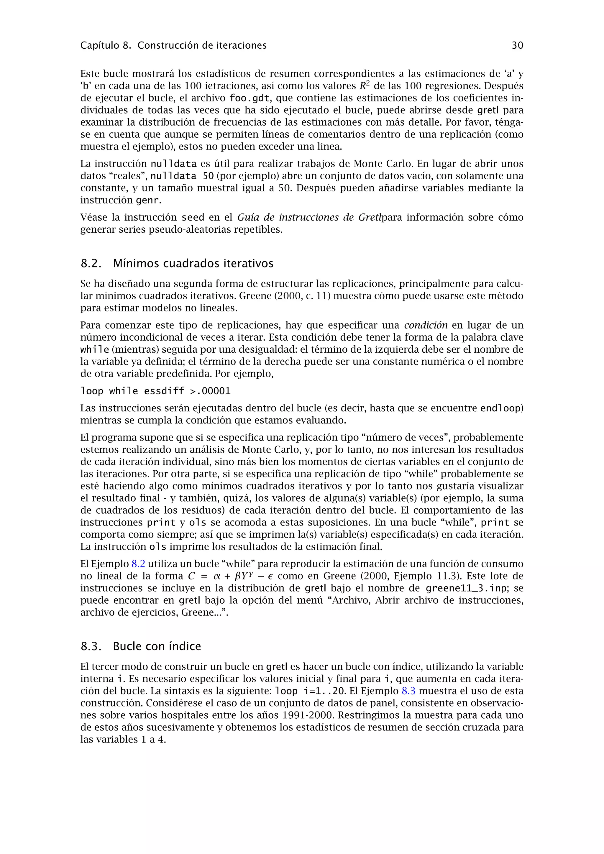 Capítulo 6. Datos de Panel 26
este problema. El estimador de efectos aleatorios es más eﬁciente que el estimador de efectos
ﬁjos, siempre y cuando el error especiﬁco a la unidad o grupo no esté correlacionado con las va-
riables independientes; si no es así, el estimador de efectos aleatorios es inconsistente, en cuyo
caso es preferible el estimador de efectos ﬁjos. La hipótesis nula para el contraste de Hausman
dice que el error especiﬁco al grupo no esta tan correlacionado (y por lo tanto es preferible
el modelo de efectos aleatorios). Por lo tanto, un valor p pequeño para este contraste supone
rechazar el modelo de efectos aleatorios en favor del modelo de efectos ﬁjos.
Para una discusión más rigurosa sobre este tema, véase Greene (2000), capítulo 14.
6.5. Ilustración: La Tabla Mundial de Penn
La Tabla Mundial de Penn (Penn World Table) (dirección pwt.econ.upenn.edu) es un excelente
conjunto de datos macroeconómicos de panel, que incluye datos sobre 152 países entre los
años 1950-1992. Los datos están disponibles en formato gretl; véase el sitio web de datos de
gretl http://gretl.sourceforge.net/gretl_data.html (se puede descargar gratuitamente,
aunque no está incluido en el paquete principal de gretl).
El Ejemplo 6.2 de abajo abre pwt56_60_89.gdt, un conjunto parcial de la pwt que contiene
datos sobre 120 países, entre los años 1960-89, para 20 variables, sin que haya ninguna obser-
vación ausente (el conjunto de datos completo, que también está incluido en el paquete pwt
para gretl, contiene muchas observaciones con valores ausentes). El total de crecimiento del PIB
real, entre 1960-89, se calcula para cada país y se regresa contra el nivel real del PIB en 1960,
para ver si hay indicios de “convergencia” (es decir, crecimiento más rápido en los países que
empezaron con el nivel más bajo).
Ejemplo 6.2: Uso de la tabla mundial de Penn
open pwt56_60_89.gdt
# para 1989 (última observación), el retardo 29 da 1960,
# la primera observación
genr gdp60 = RGDPL(-29)
# encontrar el crecimiento total del PNB total durante 30 años
genr gdpgro = (RGDPL - gdp60)/gdp60
# restringir la muestra a la sección cruzada de año 1989
smpl -r YEAR=1989
# ¿Hay convergencia? ¿los países con una base menor,
# crecieron mas rápido?
ols gdpgro const gdp60
# resultado: ¡No! Intentar la relación inversa
genr gdp60inv = 1/gdp60
ols gdpgro const gdp60inv
# No otra vez. ¿Intentar prescindir de Africa?
genr afdum = (CCODE = 1) genr
afslope = afdum * gdp60
ols gdpgro const afdum gdp60 afslope
 