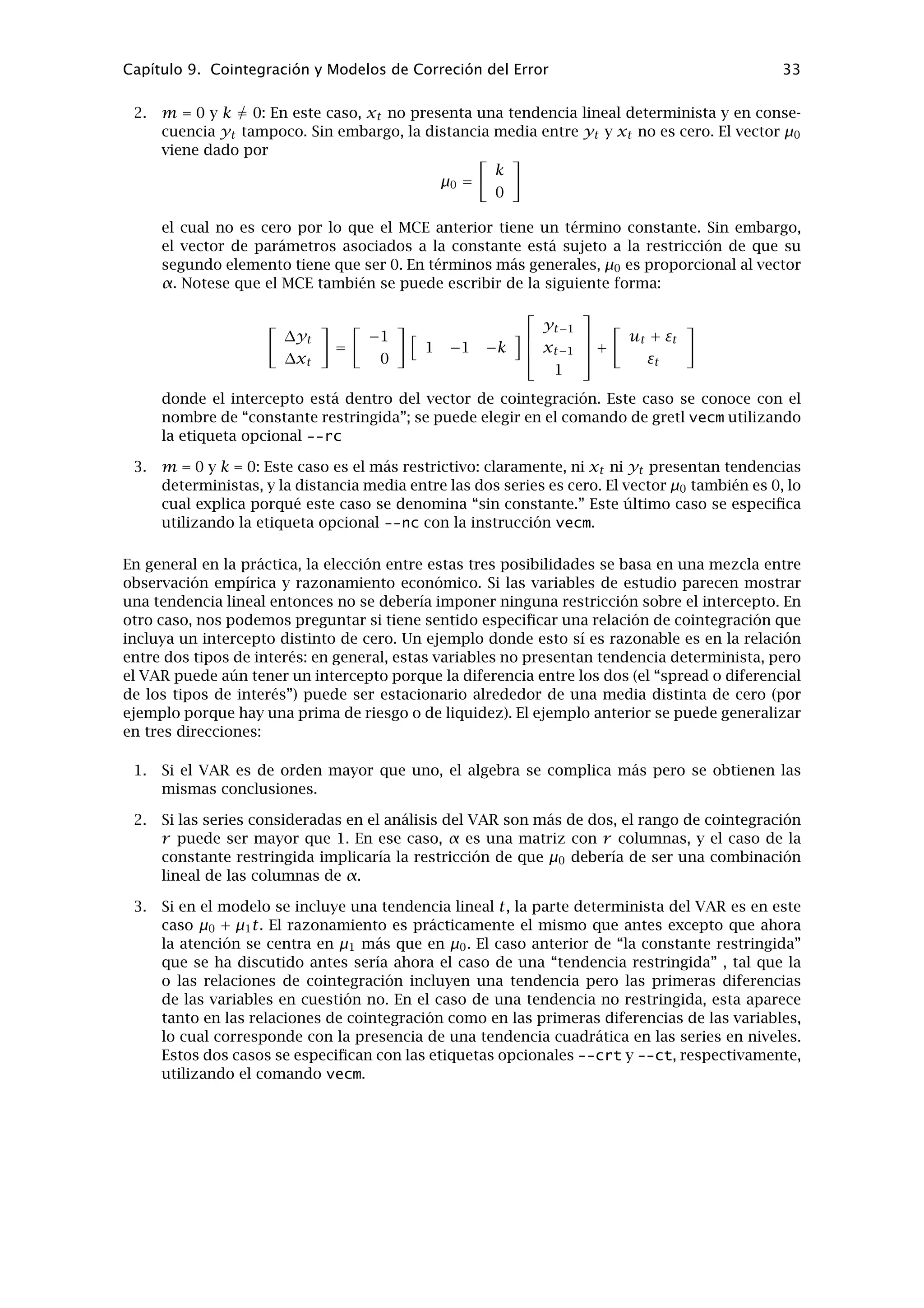 Capítulo 8
Construcción de iteraciones
8.1. Simulaciones Monte Carlo
Gretl ofrece un soporte (limitado) para realizar simulaciones de Monte Carlo. Para hacer este
tipo de trabajos se puede utilizar o bien el programa GUI en modo “lote de instrucciones”,
o bien el cliente de línea de instrucciones. La instrucción loop (bucle) abre el programa en un
modo especial, en el cual se acepta la repetición de una instrucción el número de veces indicado
. Sólo 7 instrucciones pueden ser utilizadas dentro de dicho bucle: genr, ols, print, sim, smpl,
store y summary. genr y ols permiten hacer bastantes operaciones. Tecleando la instrucción
endloop se sale de este modo: esto hace que se ejecute el lote de instrucciones. Los bucles no
pueden estar anidados.
La instrucción ols produce un resultado especial dentro del modo bucle; no se muestran los
resultados de cada regresión individual y, en su lugar, el programa muestra (a) el valor medio
de cada coeﬁciente estimado en cada una de las iteraciones, (b) la desviación típica de estos
coeﬁcientes estimados, (c) el valor medio de la desviación típica estimada de cada coeﬁciente,
y (d) la desviación típica de las desviaciones típicas estimadas. Todos estos resultados cobran
sentido solamente si se introduce algún efecto aleatorio.
La instrucción print también se comporta de manera diferente en el modo bucle. Muestra la
media y la desviación típica de la variable a lo largo de todas las repeticiones del bucle. Está
pensada para ser utilizada con variables que tengan un sólo valor en cada iteración, por ejemplo
la suma de cuadrados de los errores de una regresión.
La instrucción store (a utilizar una única vez en cada bucle) escribe los valores de las variables
especiﬁcadas en cada una de las iteraciones, en el archivo indicado por el usuario. Por lo tanto,
mantiene un historial completo de las variables. Es posible leer y analizar este archivo de datos
dentro del programa.
En el Ejemplo 8.1 se muestra un sencillo ejemplo de simulación de Monte Carlo.
Ejemplo 8.1: Una simulación sencilla de Monte Carlo
# Crear un conjunto de datos vacío de tamaño 50
nulldata 50 genr
x = uniform()
# abrir un bucle que se repite 100 veces
loop 100
genr u = normal()
# construir la variable dependiente
genr y = 10*x + 20*u
# ejecutar una regresión MCO
ols y const x
# recuperar el R-cuadrado de la regresión
genr r2 = $rsq
# hacer que se muestren las estadísticas sobre los R-cuadrados calculados
print r2
# recuperar las estimaciones de los coeficientes individuales
genr a = $coeff(const)
genr b = $coeff(x)
# y guardarlas en un fichero
store foo.gdt a b
endloop
29
 