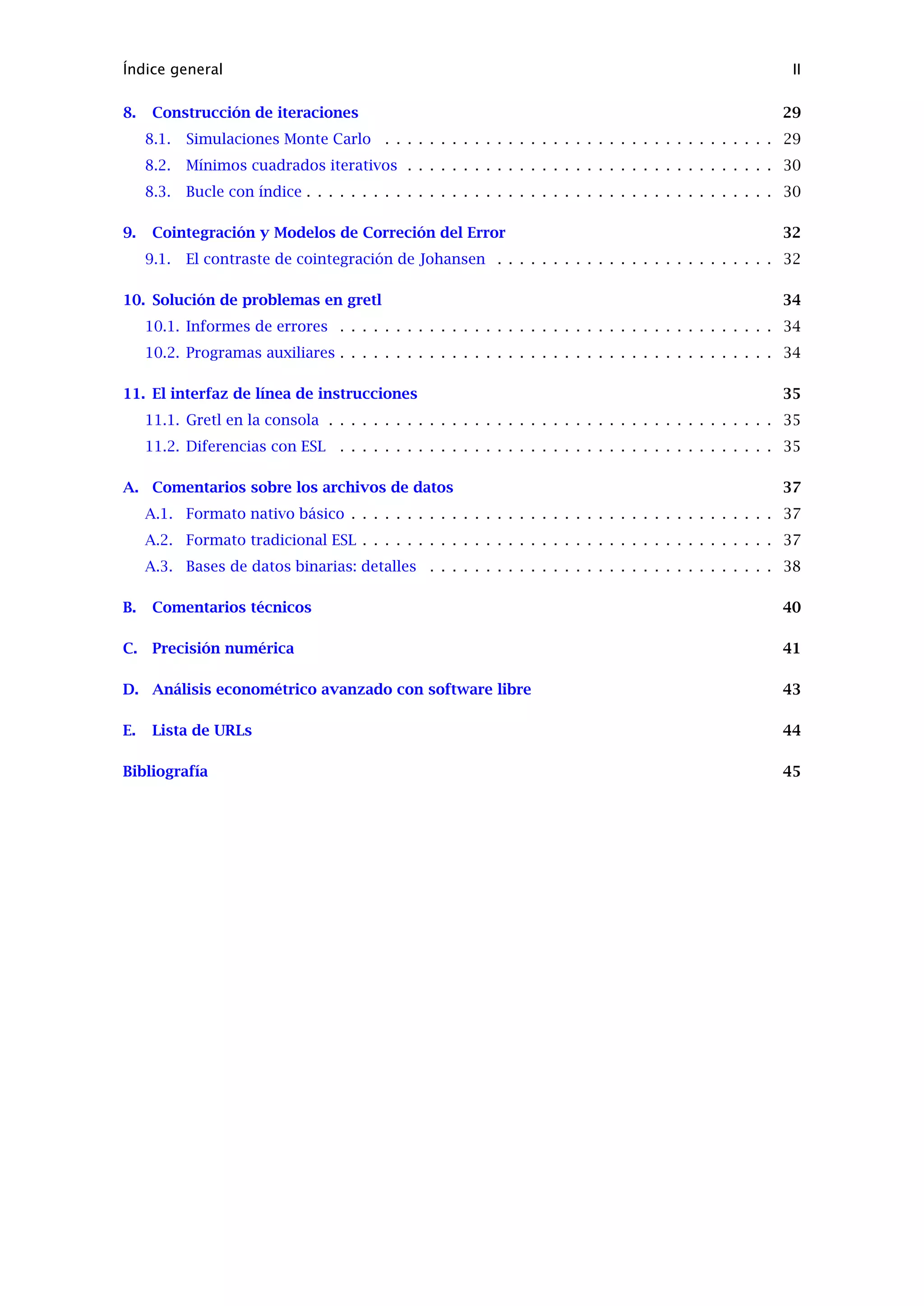 Índice general II
8. Construcción de iteraciones 29
8.1. Simulaciones Monte Carlo . . . . . . . . . . . . . . . . . . . . . . . . . . . . . . . . . . . 29
8.2. Mínimos cuadrados iterativos . . . . . . . . . . . . . . . . . . . . . . . . . . . . . . . . . 30
8.3. Bucle con índice . . . . . . . . . . . . . . . . . . . . . . . . . . . . . . . . . . . . . . . . . . 30
9. Cointegración y Modelos de Correción del Error 32
9.1. El contraste de cointegración de Johansen . . . . . . . . . . . . . . . . . . . . . . . . . 32
10. Solución de problemas en gretl 34
10.1. Informes de errores . . . . . . . . . . . . . . . . . . . . . . . . . . . . . . . . . . . . . . . 34
10.2. Programas auxiliares . . . . . . . . . . . . . . . . . . . . . . . . . . . . . . . . . . . . . . . 34
11. El interfaz de línea de instrucciones 35
11.1. Gretl en la consola . . . . . . . . . . . . . . . . . . . . . . . . . . . . . . . . . . . . . . . . 35
11.2. Diferencias con ESL . . . . . . . . . . . . . . . . . . . . . . . . . . . . . . . . . . . . . . . 35
A. Comentarios sobre los archivos de datos 37
A.1. Formato nativo básico . . . . . . . . . . . . . . . . . . . . . . . . . . . . . . . . . . . . . . 37
A.2. Formato tradicional ESL . . . . . . . . . . . . . . . . . . . . . . . . . . . . . . . . . . . . . 37
A.3. Bases de datos binarias: detalles . . . . . . . . . . . . . . . . . . . . . . . . . . . . . . . 38
B. Comentarios técnicos 40
C. Precisión numérica 41
D. Análisis econométrico avanzado con software libre 43
E. Lista de URLs 44
Bibliografía 45
 