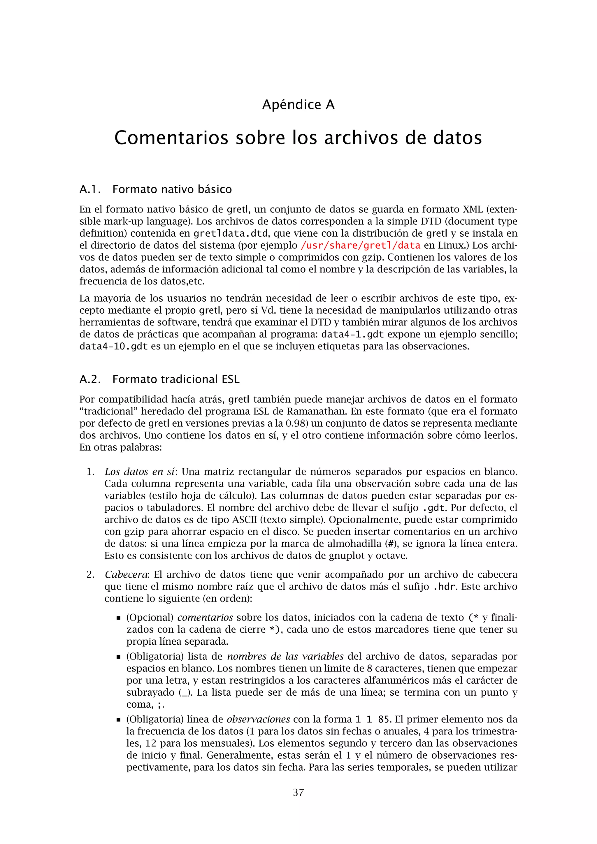 Capítulo 9. Cointegración y Modelos de Correción del Error 33
2. m = 0 y k = 0: En este caso, xt no presenta una tendencia lineal determinista y en conse-
cuencia yt tampoco. Sin embargo, la distancia media entre yt y xt no es cero. El vector µ0
viene dado por
µ0 =
k
0
el cual no es cero por lo que el MCE anterior tiene un término constante. Sin embargo,
el vector de parámetros asociados a la constante está sujeto a la restricción de que su
segundo elemento tiene que ser 0. En términos más generales, µ0 es proporcional al vector
α. Notese que el MCE también se puede escribir de la siguiente forma:
∆yt
∆xt
=
−1
0
1 −1 −k




yt−1
xt−1
1



 +
ut + εt
εt
donde el intercepto está dentro del vector de cointegración. Este caso se conoce con el
nombre de “constante restringida”; se puede elegir en el comando de gretl vecm utilizando
la etiqueta opcional --rc
3. m = 0 y k = 0: Este caso es el más restrictivo: claramente, ni xt ni yt presentan tendencias
deterministas, y la distancia media entre las dos series es cero. El vector µ0 también es 0, lo
cual explica porqué este caso se denomina “sin constante.” Este último caso se especiﬁca
utilizando la etiqueta opcional --nc con la instrucción vecm.
En general en la práctica, la elección entre estas tres posibilidades se basa en una mezcla entre
observación empírica y razonamiento económico. Si las variables de estudio parecen mostrar
una tendencia lineal entonces no se debería imponer ninguna restricción sobre el intercepto. En
otro caso, nos podemos preguntar si tiene sentido especiﬁcar una relación de cointegración que
incluya un intercepto distinto de cero. Un ejemplo donde esto sí es razonable es en la relación
entre dos tipos de interés: en general, estas variables no presentan tendencia determinista, pero
el VAR puede aún tener un intercepto porque la diferencia entre los dos (el “spread o diferencial
de los tipos de interés”) puede ser estacionario alrededor de una media distinta de cero (por
ejemplo porque hay una prima de riesgo o de liquidez). El ejemplo anterior se puede generalizar
en tres direcciones:
1. Si el VAR es de orden mayor que uno, el algebra se complica más pero se obtienen las
mismas conclusiones.
2. Si las series consideradas en el análisis del VAR son más de dos, el rango de cointegración
r puede ser mayor que 1. En ese caso, α es una matriz con r columnas, y el caso de la
constante restringida implicaría la restricción de que µ0 debería de ser una combinación
lineal de las columnas de α.
3. Si en el modelo se incluye una tendencia lineal t, la parte determinista del VAR es en este
caso µ0 + µ1t. El razonamiento es prácticamente el mismo que antes excepto que ahora
la atención se centra en µ1 más que en µ0. El caso anterior de “la constante restringida”
que se ha discutido antes sería ahora el caso de una “tendencia restringida” , tal que la
o las relaciones de cointegración incluyen una tendencia pero las primeras diferencias
de las variables en cuestión no. En el caso de una tendencia no restringida, esta aparece
tanto en las relaciones de cointegración como en las primeras diferencias de las variables,
lo cual corresponde con la presencia de una tendencia cuadrática en las series en niveles.
Estos dos casos se especiﬁcan con las etiquetas opcionales --crt y --ct, respectivamente,
utilizando el comando vecm.
 