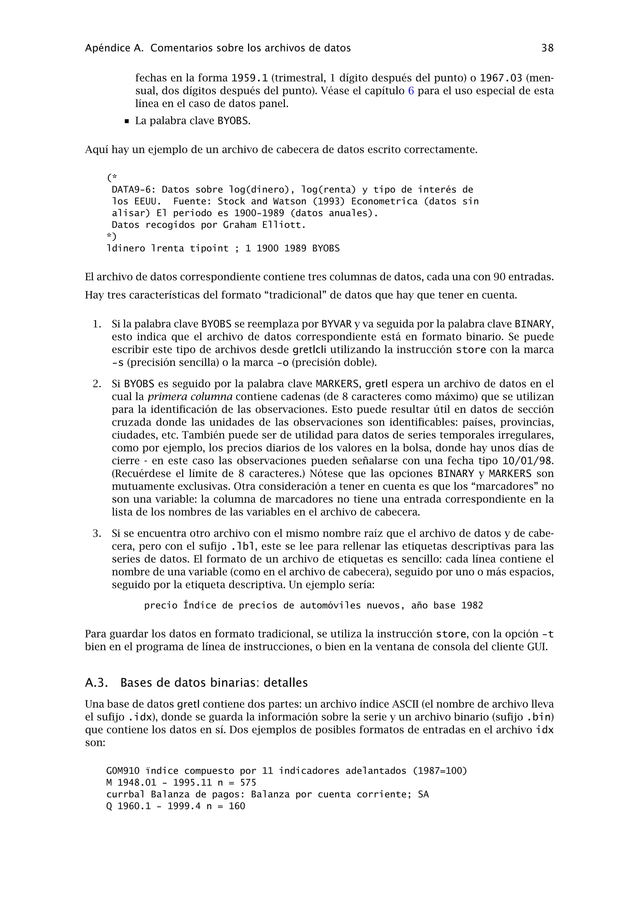 Capítulo 10
Solución de problemas en gretl
10.1. Informes de errores
En el camino hacia una versión “estable” de gretl (versión 1.0), la colaboración de los usuarios
resulta muy útil, y por lo tanto, agradezco cualquier información sobre posibles errores encon-
trados en el programa. Creo que será difícil que haya errores en los cálculos llevados a cabo por
gretl (aunque con esto no quiero garantizar nada). Pero es posible que haya errores en el com-
portamiento del interfaz gráﬁco. En este contexto, por favor, recuérdese que la utilidad de los
informes de errores aumenta en función de detalles concretos: ¿qué ocurrió exactamente, bajo
qué condiciones, y en qué sistema operativo? ¿Si había un mensaje de error, qué decía exacta-
mente? (Aunque no es necesario incluir los números de direcciones de memoria mostrados en
los informe de errores de MS Windows — no signiﬁcarán nada para mí.)
10.2. Programas auxiliares
Como se ha mencionado, gretl llama a otros programas para realizar ciertas tareas (gnuplot
para los gráﬁcos, LaTeX para un formateo de alta calidad de los resultados de las regresiones,
GNU R). Si algo no va bien con estas conexiones externas, la tarea de producir una ventana
de mensaje con información sobre los errores no siempre resulta fácil. Si falla alguna de estas
conexiones cuando se accede desde el interfaz gráﬁco de gretl, es posible que encontremos
más información si recomenzamos gretl desde el cursor de instrucciones (por ejemplo, desde
un xterm en el sistema de ventanas X, o una “ventana del MSDOS” en MS Windows, teclean-
do gretlw32.exe), en vez de hacerlo desde el menú del escritorio o un icono. Puede que se
muestren mensajes adicionales de errores en la ventana del terminal.
Además, ténganse en cuenta que para la mayoría de las llamadas externas, gretl supone que
los programas en cuestión están disponibles en nuestro “directorio” - es decir, pueden invo-
carse simplemente mediante el nombre del programa, sin la necesidad de tener que teclear la
dirección entera.1
Así, si falla alguno de los programas disponibles, es conveniente experimentar poniendo el
nombre del programa en la linea de instrucciones, como se muestra a continuación.
Gráﬁcos Composición GNU R
Sistema de ventanas X gnuplot latex, xdvi R
MS Windows wgnuplot.exe latex, windvi RGui.exe
Si el programa no consigue empezar desde el cursor, entonces el problema no está relacionado
con gretl, sino que el directorio del programa no está en nuestra senda de directorios, o que el
programa no está instalado (correctamente). Para más detalles sobre cómo modiﬁcar la ubica-
ción de directorios, consúltese la ayuda en línea o la documentación para su sistema operativo
(shell).
1La excepción a esta regla es la invocación de gnuplot en MS Windows, donde consta la dirección completa del
programa.
34
 