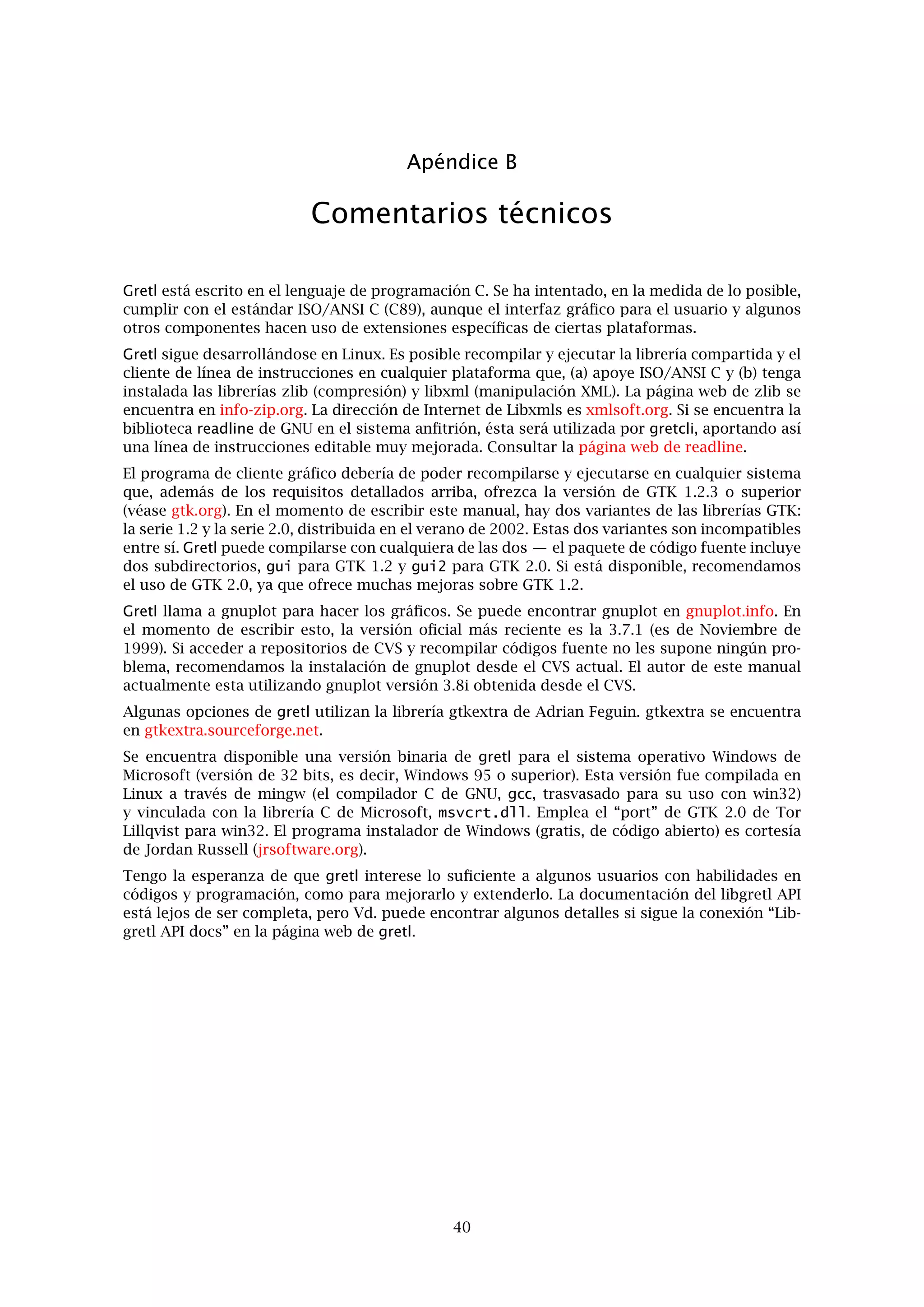 Capítulo 11. El interfaz de línea de instrucciones 36
Con freq, actualmente no se pueden especiﬁcar rangos deﬁnidos por el usuario como en
ESL. Un contraste chi-cuadrado para normalidad ha sido añadido a los resultados de esta
instrucción.
Nótese que se ha simpliﬁcado la sintaxis de línea de instrucciones para un proceso por lotes.
En ESL se tecleaba, por ejemplo
esl -b datafile < inputfile > outputfile
mientras que en gretlcli hay que teclear:
gretlcli -b inputfile > outputfile
El archivo de entrada se trata como un argumento del programa; debe de especiﬁcar el archivo
de datos que hay que usar de forma interna, utilizando la sintaxis
open fichero_de_datos
o el comentario especial (* ! dataﬁle *)
 