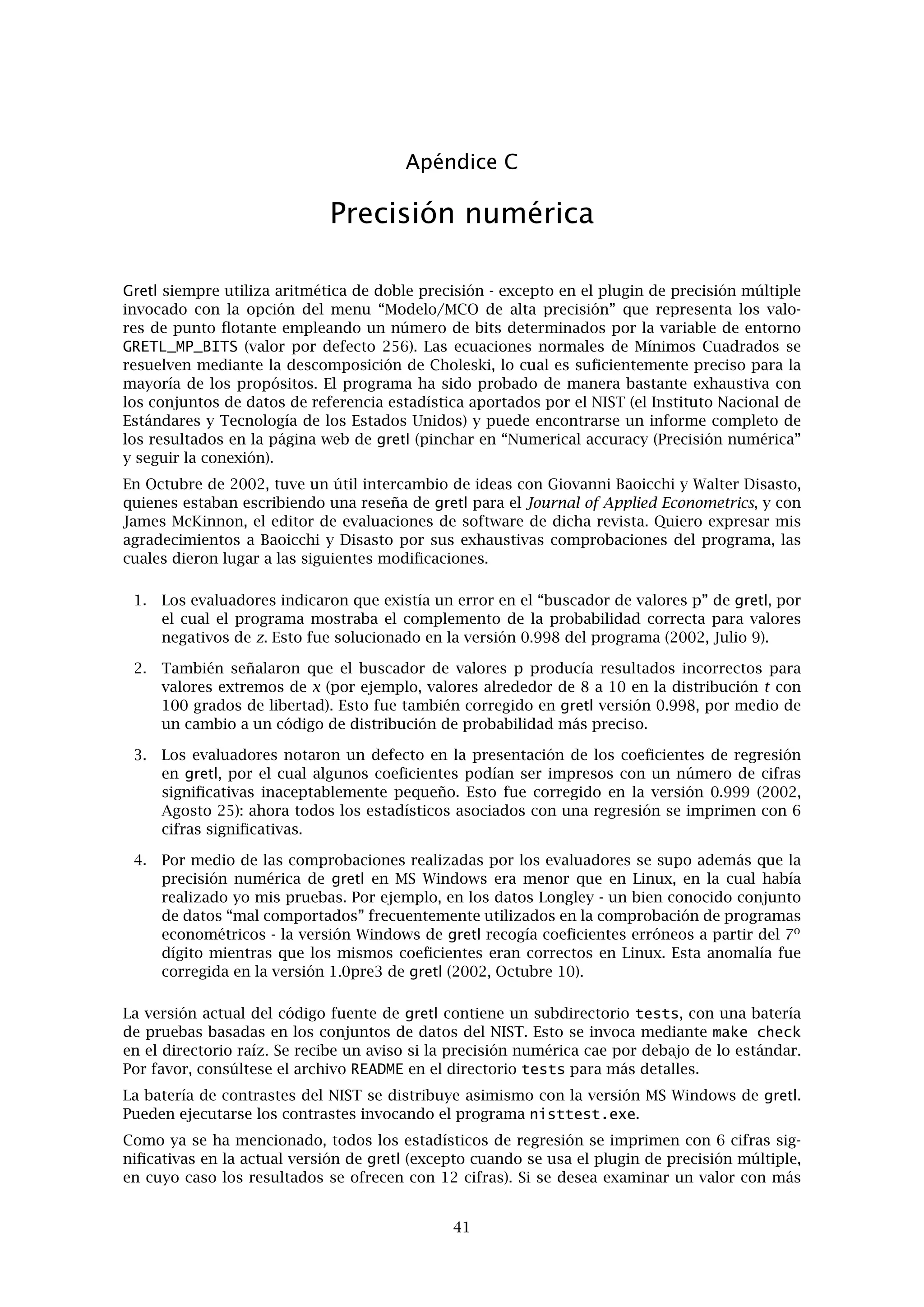 Apéndice A
Comentarios sobre los archivos de datos
A.1. Formato nativo básico
En el formato nativo básico de gretl, un conjunto de datos se guarda en formato XML (exten-
sible mark-up language). Los archivos de datos corresponden a la simple DTD (document type
deﬁnition) contenida en gretldata.dtd, que viene con la distribución de gretl y se instala en
el directorio de datos del sistema (por ejemplo /usr/share/gretl/data en Linux.) Los archi-
vos de datos pueden ser de texto simple o comprimidos con gzip. Contienen los valores de los
datos, además de información adicional tal como el nombre y la descripción de las variables, la
frecuencia de los datos,etc.
La mayoría de los usuarios no tendrán necesidad de leer o escribir archivos de este tipo, ex-
cepto mediante el propio gretl, pero sí Vd. tiene la necesidad de manipularlos utilizando otras
herramientas de software, tendrá que examinar el DTD y también mirar algunos de los archivos
de datos de prácticas que acompañan al programa: data4-1.gdt expone un ejemplo sencillo;
data4-10.gdt es un ejemplo en el que se incluyen etiquetas para las observaciones.
A.2. Formato tradicional ESL
Por compatibilidad hacía atrás, gretl también puede manejar archivos de datos en el formato
“tradicional” heredado del programa ESL de Ramanathan. En este formato (que era el formato
por defecto de gretl en versiones previas a la 0.98) un conjunto de datos se representa mediante
dos archivos. Uno contiene los datos en sí, y el otro contiene información sobre cómo leerlos.
En otras palabras:
1. Los datos en sí : Una matriz rectangular de números separados por espacios en blanco.
Cada columna representa una variable, cada ﬁla una observación sobre cada una de las
variables (estilo hoja de cálculo). Las columnas de datos pueden estar separadas por es-
pacios o tabuladores. El nombre del archivo debe de llevar el suﬁjo .gdt. Por defecto, el
archivo de datos es de tipo ASCII (texto simple). Opcionalmente, puede estar comprimido
con gzip para ahorrar espacio en el disco. Se pueden insertar comentarios en un archivo
de datos: si una línea empieza por la marca de almohadilla (#), se ignora la línea entera.
Esto es consistente con los archivos de datos de gnuplot y octave.
2. Cabecera: El archivo de datos tiene que venir acompañado por un archivo de cabecera
que tiene el mismo nombre raíz que el archivo de datos más el suﬁjo .hdr. Este archivo
contiene lo siguiente (en orden):
(Opcional) comentarios sobre los datos, iniciados con la cadena de texto (* y ﬁnali-
zados con la cadena de cierre *), cada uno de estos marcadores tiene que tener su
propia línea separada.
(Obligatoria) lista de nombres de las variables del archivo de datos, separadas por
espacios en blanco. Los nombres tienen un limite de 8 caracteres, tienen que empezar
por una letra, y estan restringidos a los caracteres alfanuméricos más el carácter de
subrayado (_). La lista puede ser de más de una línea; se termina con un punto y
coma, ;.
(Obligatoria) línea de observaciones con la forma 1 1 85. El primer elemento nos da
la frecuencia de los datos (1 para los datos sin fechas o anuales, 4 para los trimestra-
les, 12 para los mensuales). Los elementos segundo y tercero dan las observaciones
de inicio y ﬁnal. Generalmente, estas serán el 1 y el número de observaciones res-
pectivamente, para los datos sin fecha. Para las series temporales, se pueden utilizar
37
 