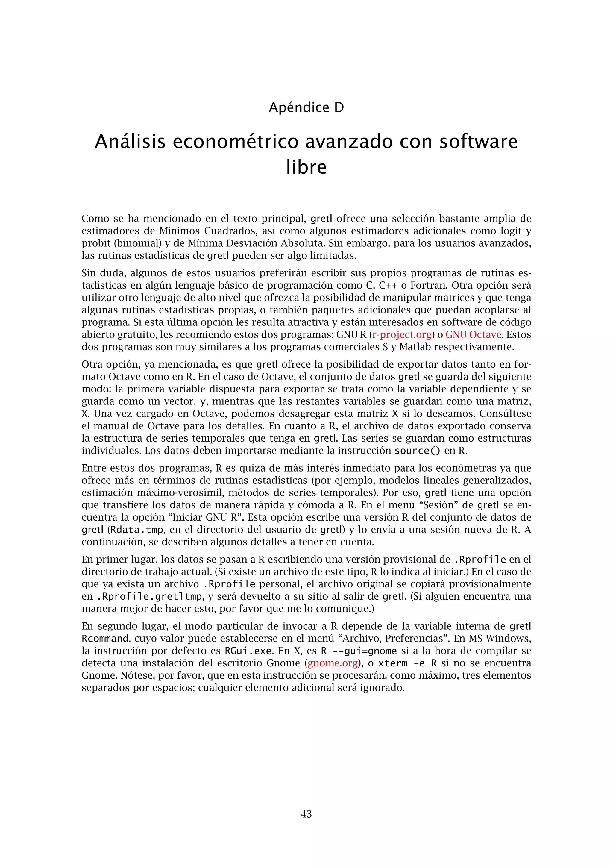 Apéndice A. Comentarios sobre los archivos de datos 39
El primer campo contiene el nombre de la serie. El segundo es una descripción de la serie
(máximo de 128 caracteres). En la segunda línea el primer campo es un código de frecuencias:
M para mensual, Q para trimestral, A para anual, B diario laborable (diario con cinco días a la
semana) y D para diario (siete días a las semana). No se admite ninguna otra frecuencia de
momento. Luego viene la fecha de inicio (N.B. con dos dígitos después del punto para datos
mensuales, uno para datos trimestrales, ninguno para datos anuales), un espacio, un guión, otro
espacio, la fecha de ﬁnalización, la cadena “n = ” y el número de observaciones en números
enteros. En el caso de datos diarios, las fechas de inicio y ﬁnalización deben de venir en la forma
YYYY/MM/DD (año/mes/día/). Este formato tiene que respetarse de manera estricta.
Opcionalmente, la primera línea del archivo de índice puede contener un comentario corto
(hasta 64 caracteres) sobre el origen y naturaleza de los datos, iniciado por una marca de almo-
hadilla. Por ejemplo:
# Federal Reserve Board (interest rates)
El archivo de base de datos binarios correspondiente contiene los valores de los datos, represen-
tados como “ﬂotantes”, es decir, números de punto ﬂotante de precisión simple, que ocupan,
típicamente, cuatro bytes cada uno. Los números se empaquetan “por variable”, así que los pri-
meros n números son las observaciones de la variable 1, los siguientes m son las observaciones
de la variable 2, y así sucesivamente.
 