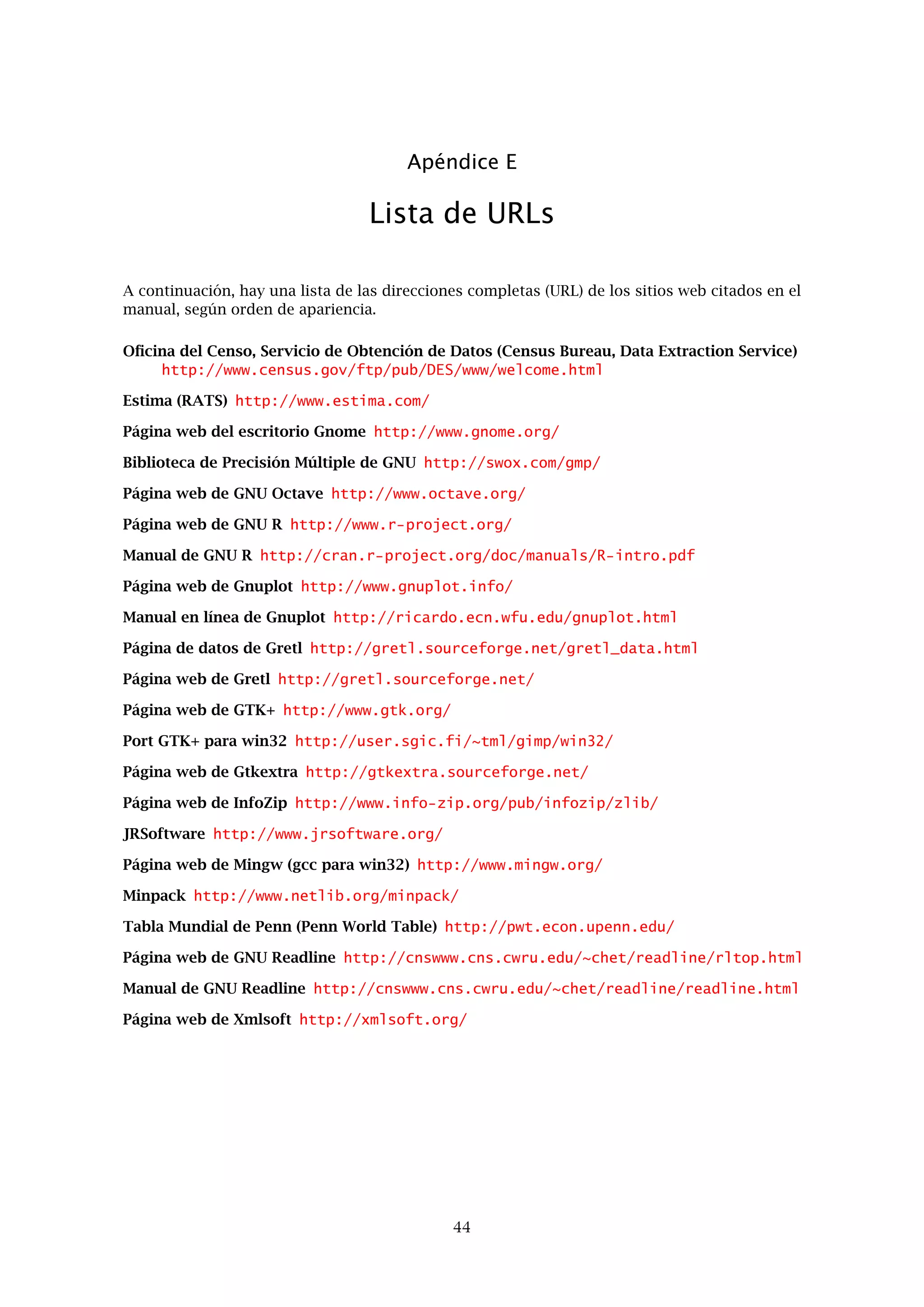 Apéndice B
Comentarios técnicos
Gretl está escrito en el lenguaje de programación C. Se ha intentado, en la medida de lo posible,
cumplir con el estándar ISO/ANSI C (C89), aunque el interfaz gráﬁco para el usuario y algunos
otros componentes hacen uso de extensiones especíﬁcas de ciertas plataformas.
Gretl sigue desarrollándose en Linux. Es posible recompilar y ejecutar la librería compartida y el
cliente de línea de instrucciones en cualquier plataforma que, (a) apoye ISO/ANSI C y (b) tenga
instalada las librerías zlib (compresión) y libxml (manipulación XML). La página web de zlib se
encuentra en info-zip.org. La dirección de Internet de Libxmls es xmlsoft.org. Si se encuentra la
biblioteca readline de GNU en el sistema anﬁtrión, ésta será utilizada por gretcli, aportando así
una línea de instrucciones editable muy mejorada. Consultar la página web de readline.
El programa de cliente gráﬁco debería de poder recompilarse y ejecutarse en cualquier sistema
que, además de los requisitos detallados arriba, ofrezca la versión de GTK 1.2.3 o superior
(véase gtk.org). En el momento de escribir este manual, hay dos variantes de las librerías GTK:
la serie 1.2 y la serie 2.0, distribuida en el verano de 2002. Estas dos variantes son incompatibles
entre sí. Gretl puede compilarse con cualquiera de las dos — el paquete de código fuente incluye
dos subdirectorios, gui para GTK 1.2 y gui2 para GTK 2.0. Si está disponible, recomendamos
el uso de GTK 2.0, ya que ofrece muchas mejoras sobre GTK 1.2.
Gretl llama a gnuplot para hacer los gráﬁcos. Se puede encontrar gnuplot en gnuplot.info. En
el momento de escribir esto, la versión oﬁcial más reciente es la 3.7.1 (es de Noviembre de
1999). Si acceder a repositorios de CVS y recompilar códigos fuente no les supone ningún pro-
blema, recomendamos la instalación de gnuplot desde el CVS actual. El autor de este manual
actualmente esta utilizando gnuplot versión 3.8i obtenida desde el CVS.
Algunas opciones de gretl utilizan la librería gtkextra de Adrian Feguin. gtkextra se encuentra
en gtkextra.sourceforge.net.
Se encuentra disponible una versión binaria de gretl para el sistema operativo Windows de
Microsoft (versión de 32 bits, es decir, Windows 95 o superior). Esta versión fue compilada en
Linux a través de mingw (el compilador C de GNU, gcc, trasvasado para su uso con win32)
y vinculada con la librería C de Microsoft, msvcrt.dll. Emplea el “port” de GTK 2.0 de Tor
Lillqvist para win32. El programa instalador de Windows (gratis, de código abierto) es cortesía
de Jordan Russell (jrsoftware.org).
Tengo la esperanza de que gretl interese lo suﬁciente a algunos usuarios con habilidades en
códigos y programación, como para mejorarlo y extenderlo. La documentación del libgretl API
está lejos de ser completa, pero Vd. puede encontrar algunos detalles si sigue la conexión “Lib-
gretl API docs” en la página web de gretl.
40
 