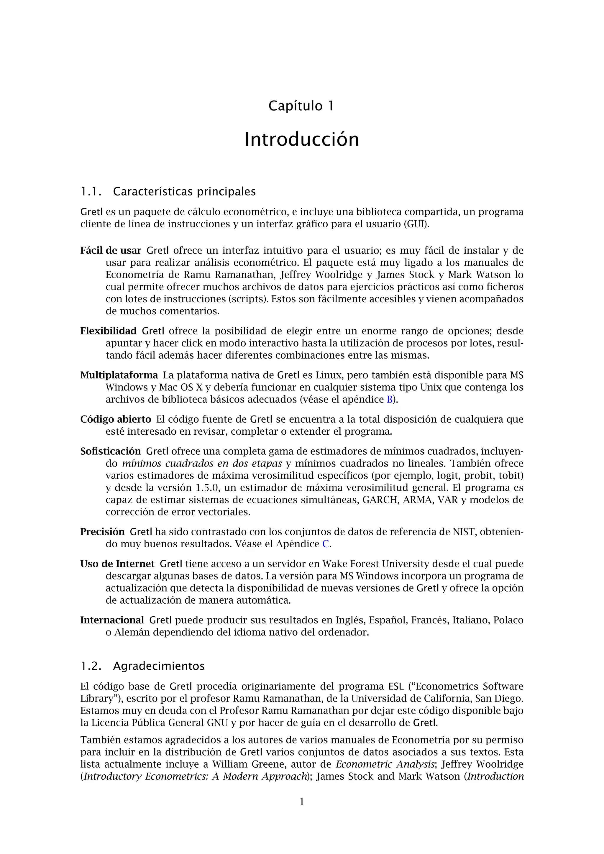Capítulo 1
Introducción
1.1. Características principales
Gretl es un paquete de cálculo econométrico, e incluye una biblioteca compartida, un programa
cliente de línea de instrucciones y un interfaz gráﬁco para el usuario (GUI).
Fácil de usar Gretl ofrece un interfaz intuitivo para el usuario; es muy fácil de instalar y de
usar para realizar análisis econométrico. El paquete está muy ligado a los manuales de
Econometría de Ramu Ramanathan, Jeﬀrey Woolridge y James Stock y Mark Watson lo
cual permite ofrecer muchos archivos de datos para ejercicios prácticos así como ﬁcheros
con lotes de instrucciones (scripts). Estos son fácilmente accesibles y vienen acompañados
de muchos comentarios.
Flexibilidad Gretl ofrece la posibilidad de elegir entre un enorme rango de opciones; desde
apuntar y hacer click en modo interactivo hasta la utilización de procesos por lotes, resul-
tando fácil además hacer diferentes combinaciones entre las mismas.
Multiplataforma La plataforma nativa de Gretl es Linux, pero también está disponible para MS
Windows y Mac OS X y debería funcionar en cualquier sistema tipo Unix que contenga los
archivos de biblioteca básicos adecuados (véase el apéndice B).
Código abierto El código fuente de Gretl se encuentra a la total disposición de cualquiera que
esté interesado en revisar, completar o extender el programa.
Soﬁsticación Gretl ofrece una completa gama de estimadores de mínimos cuadrados, incluyen-
do mínimos cuadrados en dos etapas y mínimos cuadrados no lineales. También ofrece
varios estimadores de máxima verosimilitud especíﬁcos (por ejemplo, logit, probit, tobit)
y desde la versión 1.5.0, un estimador de máxima verosimilitud general. El programa es
capaz de estimar sistemas de ecuaciones simultáneas, GARCH, ARMA, VAR y modelos de
corrección de error vectoriales.
Precisión Gretl ha sido contrastado con los conjuntos de datos de referencia de NIST, obtenien-
do muy buenos resultados. Véase el Apéndice C.
Uso de Internet Gretl tiene acceso a un servidor en Wake Forest University desde el cual puede
descargar algunas bases de datos. La versión para MS Windows incorpora un programa de
actualización que detecta la disponibilidad de nuevas versiones de Gretl y ofrece la opción
de actualización de manera automática.
Internacional Gretl puede producir sus resultados en Inglés, Español, Francés, Italiano, Polaco
o Alemán dependiendo del idioma nativo del ordenador.
1.2. Agradecimientos
El código base de Gretl procedía originariamente del programa ESL (“Econometrics Software
Library”), escrito por el profesor Ramu Ramanathan, de la Universidad de California, San Diego.
Estamos muy en deuda con el Profesor Ramu Ramanathan por dejar este código disponible bajo
la Licencia Pública General GNU y por hacer de guía en el desarrollo de Gretl.
También estamos agradecidos a los autores de varios manuales de Econometría por su permiso
para incluir en la distribución de Gretl varios conjuntos de datos asociados a sus textos. Esta
lista actualmente incluye a William Greene, autor de Econometric Analysis; Jeﬀrey Woolridge
(Introductory Econometrics: A Modern Approach); James Stock and Mark Watson (Introduction
1
 