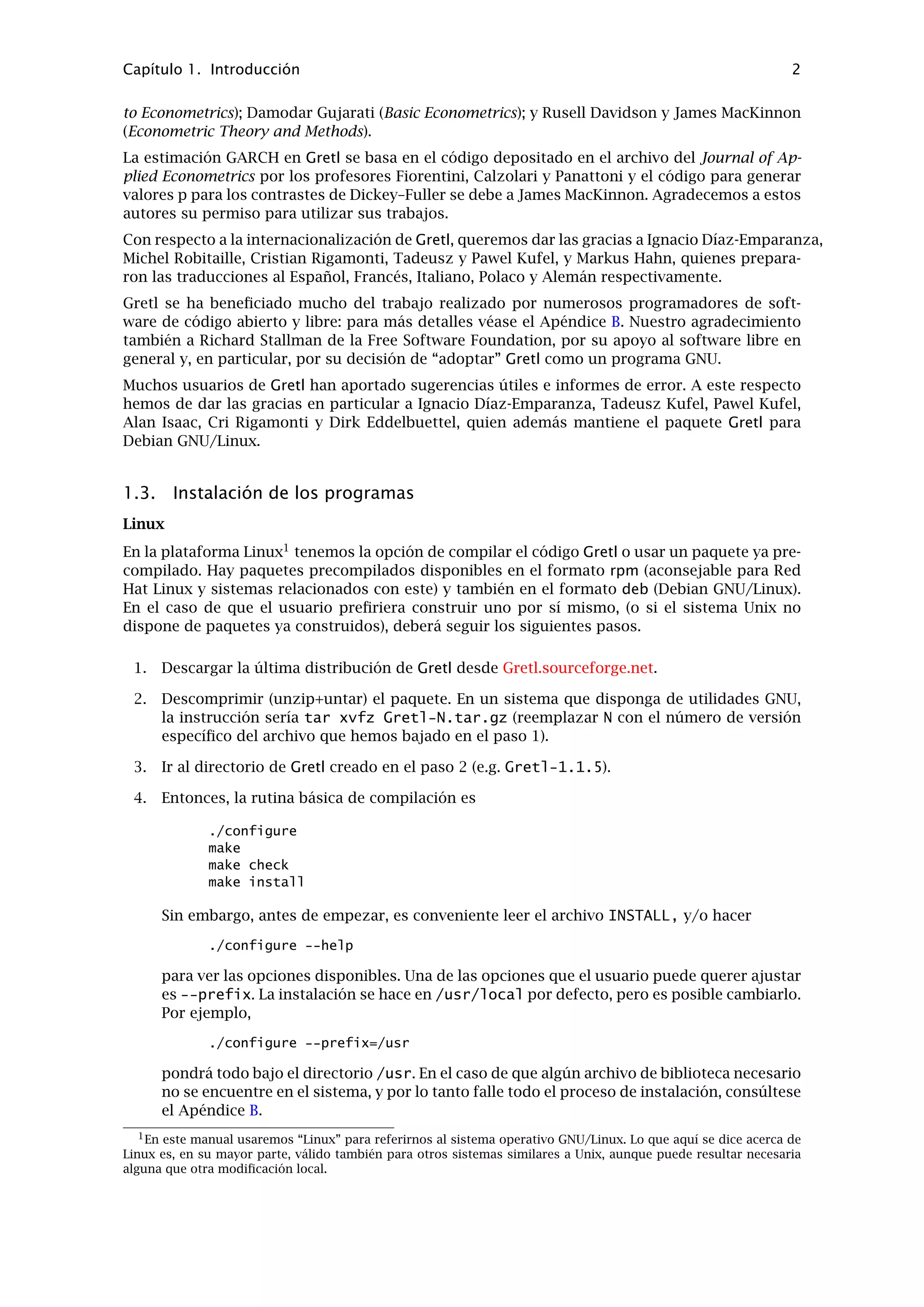 Capítulo 1. Introducción 2
to Econometrics); Damodar Gujarati (Basic Econometrics); y Rusell Davidson y James MacKinnon
(Econometric Theory and Methods).
La estimación GARCH en Gretl se basa en el código depositado en el archivo del Journal of Ap-
plied Econometrics por los profesores Fiorentini, Calzolari y Panattoni y el código para generar
valores p para los contrastes de Dickey–Fuller se debe a James MacKinnon. Agradecemos a estos
autores su permiso para utilizar sus trabajos.
Con respecto a la internacionalización de Gretl, queremos dar las gracias a Ignacio Díaz-Emparanza,
Michel Robitaille, Cristian Rigamonti, Tadeusz y Pawel Kufel, y Markus Hahn, quienes prepara-
ron las traducciones al Español, Francés, Italiano, Polaco y Alemán respectivamente.
Gretl se ha beneﬁciado mucho del trabajo realizado por numerosos programadores de soft-
ware de código abierto y libre: para más detalles véase el Apéndice B. Nuestro agradecimiento
también a Richard Stallman de la Free Software Foundation, por su apoyo al software libre en
general y, en particular, por su decisión de “adoptar” Gretl como un programa GNU.
Muchos usuarios de Gretl han aportado sugerencias útiles e informes de error. A este respecto
hemos de dar las gracias en particular a Ignacio Díaz-Emparanza, Tadeusz Kufel, Pawel Kufel,
Alan Isaac, Cri Rigamonti y Dirk Eddelbuettel, quien además mantiene el paquete Gretl para
Debian GNU/Linux.
1.3. Instalación de los programas
Linux
En la plataforma Linux1
tenemos la opción de compilar el código Gretl o usar un paquete ya pre-
compilado. Hay paquetes precompilados disponibles en el formato rpm (aconsejable para Red
Hat Linux y sistemas relacionados con este) y también en el formato deb (Debian GNU/Linux).
En el caso de que el usuario preﬁriera construir uno por sí mismo, (o si el sistema Unix no
dispone de paquetes ya construidos), deberá seguir los siguientes pasos.
1. Descargar la última distribución de Gretl desde Gretl.sourceforge.net.
2. Descomprimir (unzip+untar) el paquete. En un sistema que disponga de utilidades GNU,
la instrucción sería tar xvfz Gretl-N.tar.gz (reemplazar N con el número de versión
especíﬁco del archivo que hemos bajado en el paso 1).
3. Ir al directorio de Gretl creado en el paso 2 (e.g. Gretl-1.1.5).
4. Entonces, la rutina básica de compilación es
./configure
make
make check
make install
Sin embargo, antes de empezar, es conveniente leer el archivo INSTALL, y/o hacer
./configure --help
para ver las opciones disponibles. Una de las opciones que el usuario puede querer ajustar
es --prefix. La instalación se hace en /usr/local por defecto, pero es posible cambiarlo.
Por ejemplo,
./configure --prefix=/usr
pondrá todo bajo el directorio /usr. En el caso de que algún archivo de biblioteca necesario
no se encuentre en el sistema, y por lo tanto falle todo el proceso de instalación, consúltese
el Apéndice B.
1En este manual usaremos “Linux” para referirnos al sistema operativo GNU/Linux. Lo que aquí se dice acerca de
Linux es, en su mayor parte, válido también para otros sistemas similares a Unix, aunque puede resultar necesaria
alguna que otra modiﬁcación local.
 