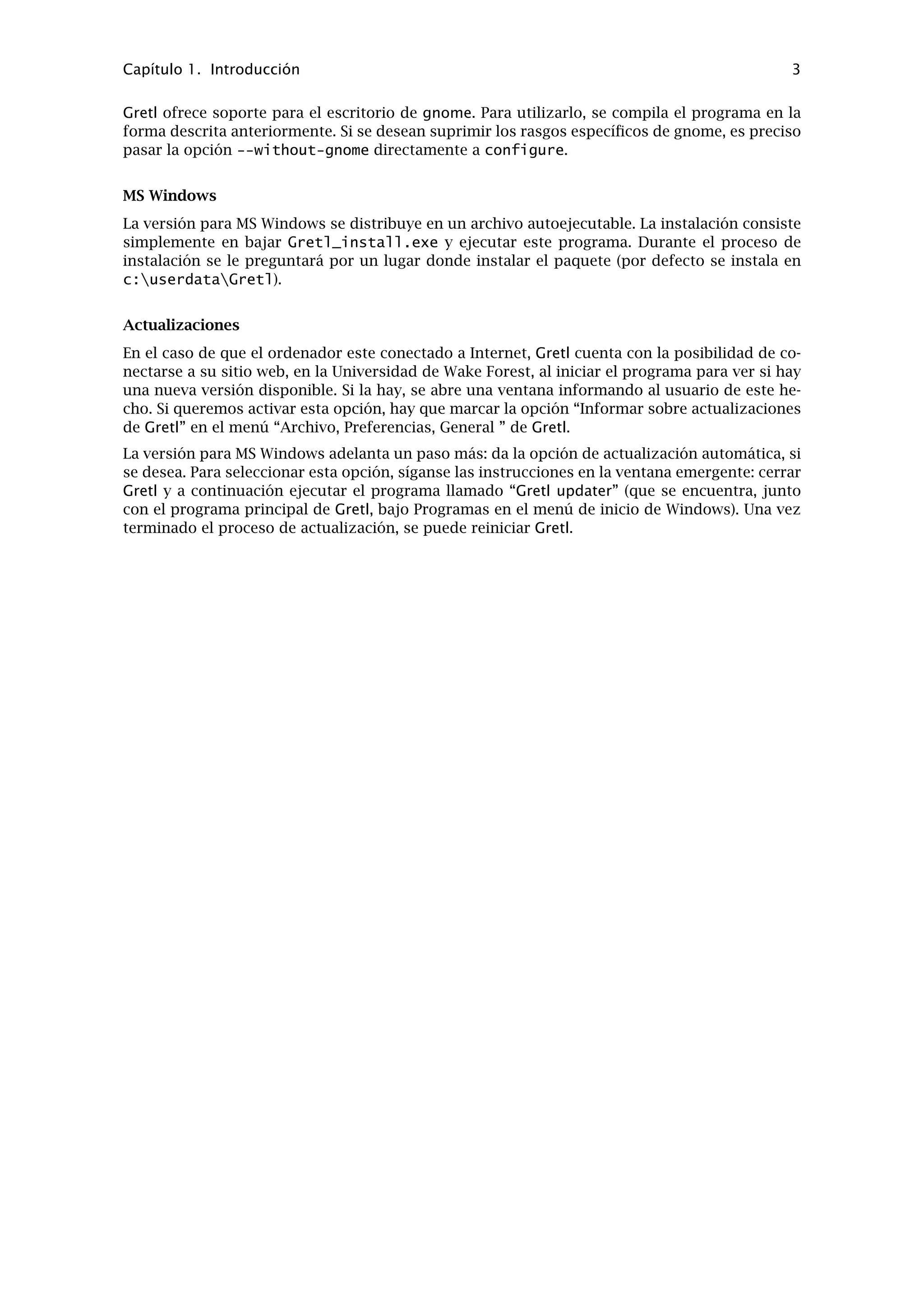 Capítulo 1. Introducción 3
Gretl ofrece soporte para el escritorio de gnome. Para utilizarlo, se compila el programa en la
forma descrita anteriormente. Si se desean suprimir los rasgos especíﬁcos de gnome, es preciso
pasar la opción --without-gnome directamente a configure.
MS Windows
La versión para MS Windows se distribuye en un archivo autoejecutable. La instalación consiste
simplemente en bajar Gretl_install.exe y ejecutar este programa. Durante el proceso de
instalación se le preguntará por un lugar donde instalar el paquete (por defecto se instala en
c:userdataGretl).
Actualizaciones
En el caso de que el ordenador este conectado a Internet, Gretl cuenta con la posibilidad de co-
nectarse a su sitio web, en la Universidad de Wake Forest, al iniciar el programa para ver si hay
una nueva versión disponible. Si la hay, se abre una ventana informando al usuario de este he-
cho. Si queremos activar esta opción, hay que marcar la opción “Informar sobre actualizaciones
de Gretl” en el menú “Archivo, Preferencias, General ” de Gretl.
La versión para MS Windows adelanta un paso más: da la opción de actualización automática, si
se desea. Para seleccionar esta opción, síganse las instrucciones en la ventana emergente: cerrar
Gretl y a continuación ejecutar el programa llamado “Gretl updater” (que se encuentra, junto
con el programa principal de Gretl, bajo Programas en el menú de inicio de Windows). Una vez
terminado el proceso de actualización, se puede reiniciar Gretl.
 