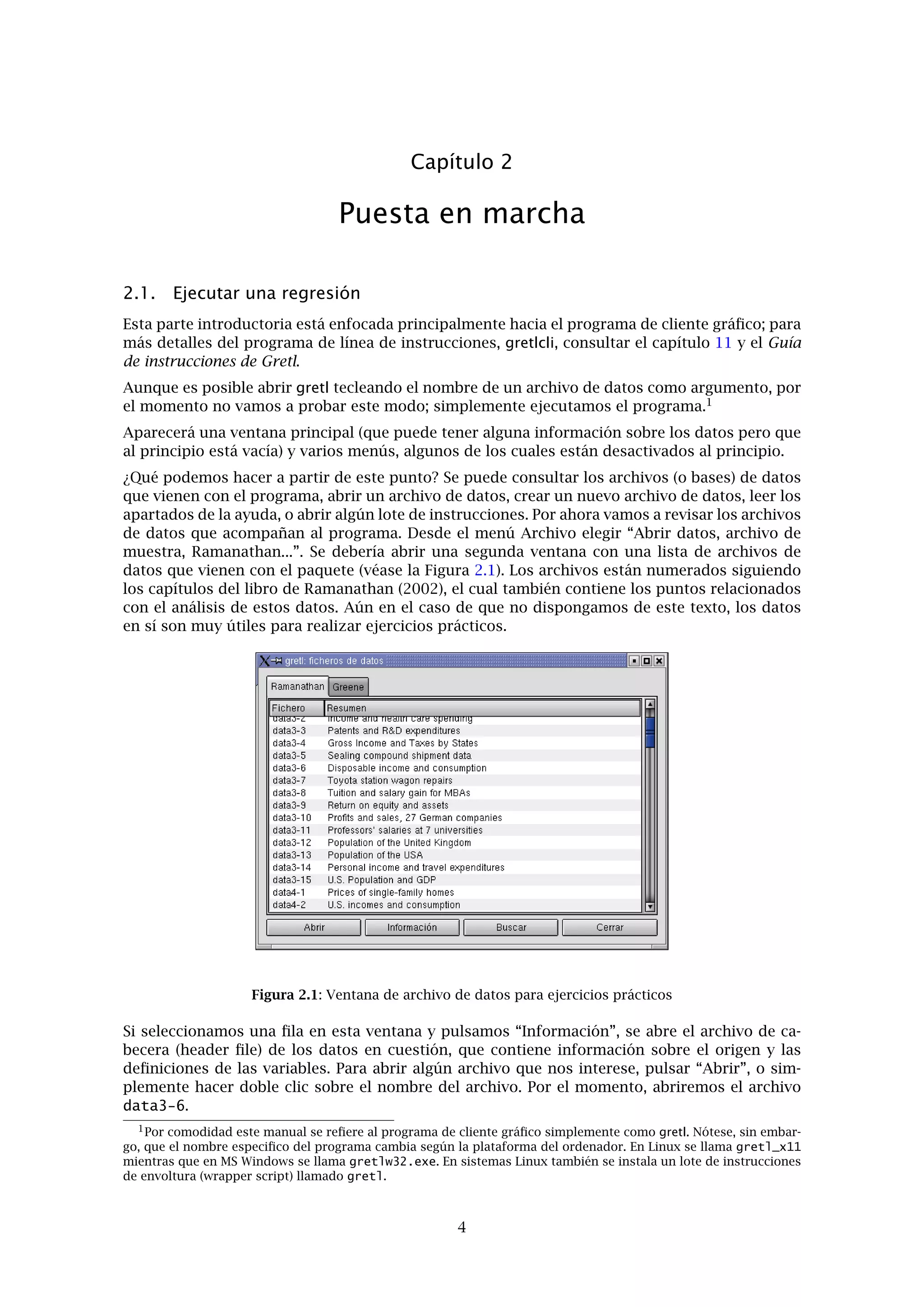Capítulo 2
Puesta en marcha
2.1. Ejecutar una regresión
Esta parte introductoria está enfocada principalmente hacia el programa de cliente gráﬁco; para
más detalles del programa de línea de instrucciones, gretlcli, consultar el capítulo 11 y el Guía
de instrucciones de Gretl.
Aunque es posible abrir gretl tecleando el nombre de un archivo de datos como argumento, por
el momento no vamos a probar este modo; simplemente ejecutamos el programa.1
Aparecerá una ventana principal (que puede tener alguna información sobre los datos pero que
al principio está vacía) y varios menús, algunos de los cuales están desactivados al principio.
¿Qué podemos hacer a partir de este punto? Se puede consultar los archivos (o bases) de datos
que vienen con el programa, abrir un archivo de datos, crear un nuevo archivo de datos, leer los
apartados de la ayuda, o abrir algún lote de instrucciones. Por ahora vamos a revisar los archivos
de datos que acompañan al programa. Desde el menú Archivo elegir “Abrir datos, archivo de
muestra, Ramanathan...”. Se debería abrir una segunda ventana con una lista de archivos de
datos que vienen con el paquete (véase la Figura 2.1). Los archivos están numerados siguiendo
los capítulos del libro de Ramanathan (2002), el cual también contiene los puntos relacionados
con el análisis de estos datos. Aún en el caso de que no dispongamos de este texto, los datos
en sí son muy útiles para realizar ejercicios prácticos.
Figura 2.1: Ventana de archivo de datos para ejercicios prácticos
Si seleccionamos una ﬁla en esta ventana y pulsamos “Información”, se abre el archivo de ca-
becera (header ﬁle) de los datos en cuestión, que contiene información sobre el origen y las
deﬁniciones de las variables. Para abrir algún archivo que nos interese, pulsar “Abrir”, o sim-
plemente hacer doble clic sobre el nombre del archivo. Por el momento, abriremos el archivo
data3-6.
1Por comodidad este manual se reﬁere al programa de cliente gráﬁco simplemente como gretl. Nótese, sin embar-
go, que el nombre especiﬁco del programa cambia según la plataforma del ordenador. En Linux se llama gretl_x11
mientras que en MS Windows se llama gretlw32.exe. En sistemas Linux también se instala un lote de instrucciones
de envoltura (wrapper script) llamado gretl.
4
 