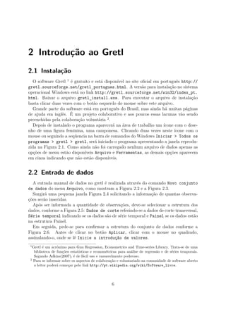 2 Introdução ao Gretl
2.1 Instalação
O software Gretl 1
é gratuito e está disponível no site oﬁcial em português http://
gretl.sourceforge.net/gretl_portugues.html. A versão para instalação no sistema
operacional Windows está no link http://gretl.sourceforge.net/win32/index_pt.
html. Baixar o arquivo gretl_install.exe. Para executar o arquivo de instalação
basta clicar duas vezes com o botão esquerdo do mouse sobre este arquivo.
Grande parte do software está em português do Brasil, mas ainda há muitas páginas
de ajuda em inglês. É um projeto colaborativo e aos poucos essas lacunas vão sendo
preenchidas pela colaboração voluntária 2
.
Depois de instalado o programa aparecerá na área de trabalho um ícone com o dese-
nho de uma ﬁgura feminina, uma camponesa. Clicando duas vezes neste ícone com o
mouse ou seguindo a seqüencia na barra de comandos do Windows Iniciar > Todos os
programas > gretl > gretl, será iniciado o programa apresentando a janela reprodu-
zida na Figura 2.1. Como ainda não foi carregado nenhum arquivo de dados apenas as
opções de menu estão disponíveis Arquivo e Ferramentas, as demais opções aparecem
em cinza indicando que não estão disponíveis.
2.2 Entrada de dados
A entrada manual de dados no gretl é realizada através do comando Novo conjunto
de dados do menu Arquivo, como mostram a Figura 2.2 e a Figura 2.3.
Surgirá uma pequena janela Figura 2.4 solicitando a informação de quantas observa-
ções serão inseridas.
Após ser informada a quantidade de observações, deve-se selecionar a estrutura dos
dados, conforme a Figura 2.5: Dados de corte referindo-se a dados de corte transversal,
Série temporal indicando se os dados são de série temporal e Painel se os dados estão
na estrutura Painel.
Em seguida, pede-se para conﬁrmar a estrutura do conjunto de dados conforme a
Figura 2.6. Antes de clicar no botão Aplicar, clicar com o mouse no quadrado,
assinalando-o, onde se lê Inicie a introdução de valores.
1
Gretl é um acrônimo para Gnu Regression, Econometrics and Time-series Library. Trata-se de uma
biblioteca de funções estatísticas e econométricas para análise de regressão e de séries temporais.
Segundo Adkins(2007), é de fácil uso e razoavelmente poderoso.
2
Para se informar sobre os aspectos de colaboração e voluntariado na comunidade de software aberto
o leitor poderá começar pelo link http://pt.wikipedia.org/wiki/Software_livre.
6
 