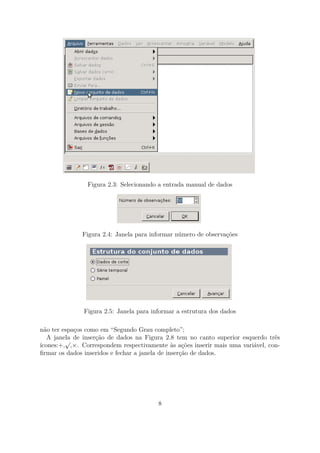 Figura 2.3: Selecionando a entrada manual de dados
Figura 2.4: Janela para informar número de observações
Figura 2.5: Janela para informar a estrutura dos dados
não ter espaços como em “Segundo Grau completo”;
A janela de inserção de dados na Figura 2.8 tem no canto superior esquerdo três
ícones:+,
√
,×. Correspondem respectivamente às ações inserir mais uma variável, con-
ﬁrmar os dados inseridos e fechar a janela de inserção de dados.
8
 