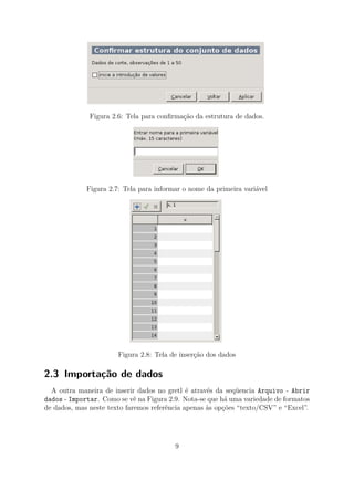 Figura 2.6: Tela para conﬁrmação da estrutura de dados.
Figura 2.7: Tela para informar o nome da primeira variável
Figura 2.8: Tela de inserção dos dados
2.3 Importação de dados
A outra maneira de inserir dados no gretl é através da seqüencia Arquivo - Abrir
dados - Importar. Como se vê na Figura 2.9. Nota-se que há uma variedade de formatos
de dados, mas neste texto faremos referência apenas às opções “texto/CSV” e “Excel”.
9
 