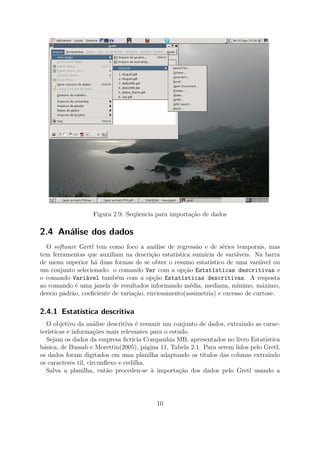 Figura 2.9: Seqüencia para importação de dados
2.4 Análise dos dados
O software Gretl tem como foco a análise de regressão e de séries temporais, mas
tem ferramentas que auxiliam na descrição estatística sumária de variáveis. Na barra
de menu superior há duas formas de se obter o resumo estatístico de uma variável ou
um conjunto selecionado: o comando Ver com a opção Estatísticas descritivas e
o comando Variável também com a opção Estatísticas descritivas. A resposta
ao comando é uma janela de resultados informando média, mediana, mínimo, máximo,
desvio padrão, coeﬁciente de variação, enviesamento(assimetria) e excesso de curtose.
2.4.1 Estatística descritiva
O objetivo da análise descritiva é resumir um conjunto de dados, extraindo as carac-
terísticas e informações mais relevantes para o estudo.
Sejam os dados da empresa ﬁctícia Companhia MB, apresentados no livro Estatística
básica, de Bussab e Morettin(2005), página 11, Tabela 2.1. Para serem lidos pelo Gretl,
os dados foram digitados em uma planilha adaptando os títulos das colunas extraindo
os caracteres til, circunﬂexo e cedilha.
Salva a planilha, então procedeu-se à importação dos dados pelo Gretl usando a
10
 
