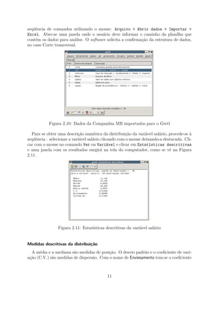 seqüência de comandos utilizando o mouse: Arquivo > Abrir dados > Importar >
Excel. Abre-se uma janela onde o usuário deve informar o caminho da planilha que
contém os dados para análise. O software solicita a conﬁrmação da estrutura de dados,
no caso Corte transversal.
Figura 2.10: Dados da Companhia MB importados para o Gretl
Para se obter uma descrição numérica da distribuição da variável salário, procede-se à
seqüência : selecionar a variável salário clicando com o mouse deixando-a destacada. Cli-
car com o mouse no comando Ver ou Variável e clicar em Estatísticas descritivas
e uma janela com os resultados surgirá na tela do computador, como se vê na Figura
2.11.
Figura 2.11: Estatísticas descritivas da variável salário
Medidas descritivas da distribuição
A média e a mediana são medidas de posição. O desvio padrão e o coeﬁciente de vari-
ação (C.V.) são medidas de dispersão. Com o nome de Enviesamento tem-se o coeﬁciente
11
 