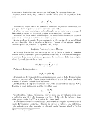 de assimetria da distribuição e com o nome de Curtose Ex. o excesso de curtose.
Segundo Merrill e Fox(1980) 3
, deﬁne-se a média aritmética de um conjunto de dados
como
X =
1
n
n
i=1
Xi
No cálculo da média, leva-se em conta cada número do conjunto de observações, com
igual peso. Cada conjunto de números tem uma única média.
A média tem como desvantagem sofrer alteração em seu valor com a presença de
observações de valores extremamente grandes ou extremamente pequenos.
A mediana é o valor central de um conjunto de observações dispostas por ordem de
grandeza. A mediana não é afetada por valores extremos.
A estas medidas de posição deve-se acrescentar a informação sobre a variabilidade
em trono da média. São as medidas de dispersão. Com os valores Mínimo e Máximo,
fornecidos pelo Gretl, obtemos a Amplitude Total, ou seja,
Amplitude Total = M´aximo − M´inimo
As medidas de dispersão mais utilizadas são desvio padrão e variância. O desvio
padrão é deﬁnido como a raiz quadrada positiva da variância. A variância de um conjunto
de dados se deﬁne como a média dos quadrados dos desvios dos dados com relação à
média. Gretl calcula a variância como
var(X) =
1
N − 1
N
i=1
(xi − ¯x)2
Portanto o desvio padrão será
dp(X) = var(X)
A variância e o desvio padrão terão valor zero quando todos os dados de uma variável
assumirem o mesmo valor. Assim, quanto mais próximo de zero indica que o conjunto
de valores é bastante concentrado e homogêneo.
A outra medida de dispersão informada pelo Gretl é o coeﬁciente de variação (C.V.).
Relaciona o desvio padrão com a média e se deﬁne como
C.V. =
dp(X)
¯X
O coeﬁciente de variação é comumente expresso como uma percentagem, assim deve-
se multiplicar por 100 o valor informado pelo Gretl. A dispersão dos dados será tanto
maior quanto o valor do C.V. se aproxime de 1 ou de 100%.
As duas últimas medidas fornecidas pelo Gretl informam a respeito da forma da distri-
buição: Enviesamento (assimetria) e Curtose Ex (excesso de curtose). Uma distribuição
é dita assimétrica se não é simétrica em relação à média. Segundo Merrill e Fox (op.
3
Fonte das deﬁnições seguintes.
12
 