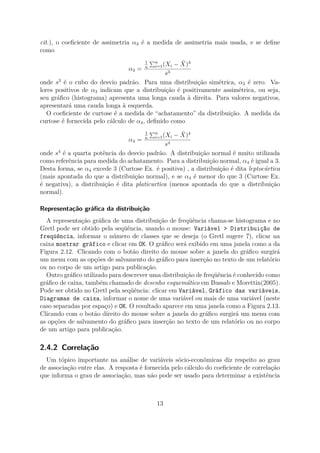cit.), o coeﬁciente de assimetria α3 é a medida de assimetria mais usada, e se deﬁne
como
α3 =
1
n
n
i=1(Xi − ¯X)3
s3
onde s3
é o cubo do desvio padrão. Para uma distribuição simétrica, α3 é zero. Va-
lores positivos de α3 indicam que a distribuição é positivamente assimétrica, ou seja,
seu gráﬁco (histograma) apresenta uma longa cauda à direita. Para valores negativos,
apresentará uma cauda longa à esquerda.
O coeﬁciente de curtose é a medida de “achatamento” da distribuição. A medida da
curtose é fornecida pelo cálculo de α4, deﬁnido como
α4 =
1
n
n
i=1(Xi − ¯X)4
s4
onde s4
é a quarta potência do desvio padrão. A distribuição normal é muito utilizada
como referência para medida do achatamento. Para a distribuição normal, α4 é igual a 3.
Desta forma, se α4 excede 3 (Curtose Ex. é positiva) , a distribuição é dita leptocúrtica
(mais apontada do que a distribuição normal), e se α4 é menor do que 3 (Curtose Ex.
é negativa), a distribuição é dita platicurtica (menos apontada do que a distribuição
normal).
Representação gráﬁca da distribuição
A representação gráﬁca de uma distribuição de freqüência chama-se histograma e no
Gretl pode ser obtido pela seqüência, usando o mouse: Variável > Distribuição de
freqüência, informar o número de classes que se deseja (o Gretl sugere 7), clicar na
caixa mostrar gráfico e clicar em OK. O gráﬁco será exibido em uma janela como a da
Figura 2.12. Clicando com o botão direito do mouse sobre a janela do gráﬁco surgirá
um menu com as opções de salvamento do gráﬁco para inserção no texto de um relatório
ou no corpo de um artigo para publicação.
Outro gráﬁco utilizado para descrever uma distribuição de freqüência é conhecido como
gráﬁco de caixa, também chamado de desenho esquemático em Bussab e Morettin(2005).
Pode ser obtido no Gretl pela seqüência: clicar em Variável, Gráfico das variáveis,
Diagramas de caixa, informar o nome de uma variável ou mais de uma variável (neste
caso separadas por espaço) e OK. O resultado aparece em uma janela como a Figura 2.13.
Clicando com o botão direito do mouse sobre a janela do gráﬁco surgirá um menu com
as opções de salvamento do gráﬁco para inserção no texto de um relatório ou no corpo
de um artigo para publicação.
2.4.2 Correlação
Um tópico importante na análise de variáveis sócio-econômicas diz respeito ao grau
de associação entre elas. A resposta é fornecida pelo cálculo do coeﬁciente de correlação
que informa o grau de associação, mas não pode ser usado para determinar a existência
13
 