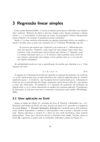 3 Regressão linear simples
Como ensina Kmenta(1988), “a teoria econômica preocupa-se sobretudo com relações
entre variáveis. Relações de oferta e procura, função custo, função produção e muitas
outras (...), a econometria se preocupa em testar as proposições teóricas incorporadas
nestas relações e em estimar os parâmetros nelas envolvidos”.
Sendo x e y duas variáveis relacionadas em alguma proposição teórica ou empírica, a
tarefa é estudar como y varia com variações em x? Conforme Wooldridge (op.cit),
Ao escrever um modelo que “explicará y em termos de x”, defrontamo-nos
com três questões. Primeira, como nunca há uma relação exata entre duas
variáveis, como consideramos outros fatores que afetam y ? Segunda, qual
é a relação funcional entre y e x? E terceira, como podemos estar certos de
que estamos capturando uma relação ceteris paribus entre y e x (se esse for
um objetivo desejado)?
As ambigüidade resolve-se com a especiﬁcação do modelo que relaciona y a x. Uma
equação tal como
y = β0 + β1x + u (3.1)
A equação 3.1 é chamada de modelo de regressão ou equação de regressão. As variáveis
x e y têm vários nomes mas os mais descritivos são variável explicada para y e variável
explicativa para x. A variável u , que em alguns livros é representada por , é chamada de
termo de erro ou perturbação da relação, representa outros fatores além de x que afetam
y como não observados. O parâmetro β1 é chamado de parâmetro de inclinação da
relação entre x e y e é muito importante na análise em economia aplicada. O parâmetro
de intercepto β0 tem seus usos mas é raramente central para uma análise (Wooldridge,
2006).
3.1 Uma aplicação no Gretl
Sejam os dados da tabela 3.1, retirados do livro de Pindyck e Rubinfeld (op. cit.).
Entrando esses dados no Gretl, tal como descrito na seção 2.4.1, procede-se à seqüência
de menus Modelo -> Mínimos Quadrados Ordinários e na janela que se abre informar
como variável dependente a variável Y selecionando-a com o mouse e clicando na seta
azul. Depois selecionar a variável X e clicar na seta verde inserindo-a como variável
independente. Notar que o Gretl já colocou a constante como const. Por ﬁm, clicar no
botão OK e aparecerá a janela com os resultados, indicados a seguir na Figura 3.1.
18
 