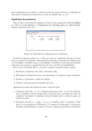 pais é signiﬁcativa para explicar a média de notas dos alunos efetua-se a veriﬁcação do
intervalo de conﬁança dos parâmetros e o teste da nulidade H0 : β1 = 0.
Signiﬁcância dos parâmetros
Para se obter os intervalos de conﬁança no Gretl, ativar a janela de resultados Modelo
1 e clicar no menu Análise -> Intervalos de confiança para os coeficientes.
Surgirá a janela da ﬁgura 3.2.
Figura 3.2: Intervalos de conﬁança para os coeﬁcientes.
O nível de conﬁança padrão é α = 0, 05, que pode ser modiﬁcado clicando no botão
com o α na barra de comandos. Observando os resultados, o intervalo de conﬁança para
β0 é [0, 472639 ; 2, 27736] e para β1 é [0, 0569589 ; 0, 183782]. O zero não está incluído,
então para esta amostra os parâmetros não são zero com 95% de probabilidade.
Para o teste de hipótese Hill et. al.(op.cit.) sugerem as quatro etapas a seguir:
1. Determine as hipóteses nula (H0) e alternativa (H1).
2. Especiﬁque a estatística de teste e sua distribuição se a hipótese nula é verdadeira.
3. Escolha α e determine a região de rejeição.
4. Calcule o valor amostral da estatística de teste.
Aplicando ao estudo das médias de notas e renda dos pais.
1. A hipótese nula é H0 : β1 = 0 . A hipótese alternativa é H1 : β1 = 0. Se a hipótese
nula é verdadeira, não há relação entre a renda dos pais e as médias de notas. Se
a hipótese alternativa é verdadeira, então há relação entre a renda dos pais e as
médias de notas.
2. Estatística de teste tc = βk
dp(βk)
∼ t(T−2) se a hipótese nula é verdadeira. Onde
dp(βk) é o erro-padrão do coeﬁciente e T o número de observações. Os graus de
liberdade da distribuição tc é igual a T menos o número de parâmetros envolvidos.
20
 