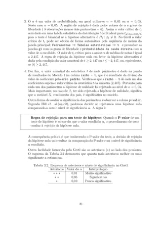 3. O α é um valor de probabilidade, em geral utiliza-se α = 0, 01 ou α = 0, 05.
Neste caso α = 0, 05. A região de rejeição é dada pelos valores de α e graus de
liberdade ( 8 observações menos dois parâmetros = 6). Assim o valor crítico de tc
será dado em uma tabela estatística da distribuição t de Student para tgl=6,α=0,05/2,
pois o teste é bicaudal se a hipótese alternativa é H1 : β1 = 0. No Gretl o valor
crítico de tc pode ser obtido de forma automática pela seqüência de menus da
janela principal: Ferramentas -> Tabelas estatísticas -> t e preencher as
janelas gl com os graus de liberdade e probabilidade da cauda direita com o
valor de α escolhido. O valor de tc crítico para a amostra de médias de notas é igual
a 2,447. A regra de rejeição da hipótese nula em favor da hipótese alternativa é
dada pela condição do valor amostral de t ≥ 2, 447 ou t ≤ −2, 447, ou, equivalente,
se |t| ≥ 2, 447.
4. Por ﬁm, o valor amostral da estatística t de cada parâmetro é dado na janela
de resultados do Modelo 1 na coluna razão - t, que é o resultado da divisão do
valor do coeﬁciente pelo erro padrão. Veriﬁca-se que a razão - t de cada um dos
coeﬁcientes supera o valor crítico da estatística t da amostra (2,447). Portanto para
cada um dos parâmetros a hipótese de nulidade foi rejeitada ao nível de α = 0, 05.
Mais importante, no caso de β1 ter sido rejeitada a hipótese de nulidade, signiﬁca
que a variável X, rendimento dos pais, é signiﬁcativa no modelo.
Outra forma de avaliar a signiﬁcância dos parâmetros é observar a coluna p-valor.
Segundo Hill et. al.(op.cit), podemos decidir se rejeitamos uma hipótese nula
comparando-o com o nível de signiﬁcância α. A regra é:
Regra de rejeição para um teste de hipótese: Quando o P-valor de um
teste de hipótese é menor do que o valor escolhido α, o procedimento de teste
conduz à rejeição da hipótese nula.
A consequência prática é que conhecendo o P-valor do teste, a decisão de rejeição
da hipótese nula vai resultar da comparação do P-valor com o nível de signiﬁcância
α escolhido.
Outra facilidade fornecida pelo Gretl são os asteriscos (∗) ao lado dos p-valores.
O esquema da Tabela 3.2 demonstra que quanto mais asteriscos melhor ou mais
signiﬁcante a estimativa.
Tabela 3.2: Esquema de asteriscos e níveis de signiﬁcância no Gretl.
Asteriscos Valor do α Interpretação
∗ ∗ ∗ 0,01 Muito signiﬁcativo
∗ ∗ 0,05 Signiﬁcativo
∗ 0,10 Pouco signiﬁcativo
21
 