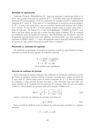 Qualidade do ajustamento
Conforme Pindyck e Rubinfeld(op.cit), “uma boa regressão é aquela que ajuda a ex-
plicar uma grande proporção da variância de Y ”. A medida desse grau de explicação é
dada pelo R2
ou R-quadrado. O R2
dá a proporção da variação total de Y explicada pela
regressão de Y contra X. Varia entre 0 e 1 e normalmente se interpreta em porcentagem.
Se R2
0 indica um ajuste fraco, mas ao contrário, quanto mais próximo de 1 melhor
será o ajuste. O caso de R2
= 1 ocorre apenas quando todos os pontos estão sobre a
linha de regressão. Na Figura 3.1, o valor de R-quadrado é 0,782407 ou 78,24% o que
indica um bom ajuste, ou seja que a renda dos pais ajuda a explicar 78% da variação
nas médias de notas da amostra de 8 pessoas. Mas Wooldridge (op.cit) adverte “que um
R-quadrado aparentemente baixo não signiﬁca, necessariamente, que uma equação de
regressão de MQO é inútil. (...) usar o R-quadrado como o principal padrão de medida
de sucesso de uma análise econométrica pode levar a confusões”.
Resumindo os resultados da regressão
Os resultados da estimação do modelo de regressão podem ser apresentados de forma
resumida na forma de uma equação de regressão ajustada
Y = 1, 37500
(0,36878)
+ 0, 120370
(0,025915)
X
T = 8 ¯R2
= 0, 7461
(erros padrão entre parênteses)
Intervalo de conﬁança da previsão
Após a obtenção do modelo estimado e da veriﬁcação do seu alcance explicativo através
dos testes de hipótese, pode-se utilizar a equação estimada para realizar previsões de
Y para dado X. Porém assim como os valores estimados de β0 e β1 têm um intervalo
de conﬁança, o valor previsto y0 para um dado x0 não observado, mas com valor não
muito distante de X, também tem um intervalo de conﬁança. Para isto será necessário
conhecer o desvio padrão da previsão dado pela equação 3.3(Hill et.al.)
dp(f) = ˆσ2 1 +
1
T
+
(x0 − ¯x)2
(xt − ¯x)2
(3.3)
Assim, o intervalo de conﬁança da previsão será dado por
ˆy0 ± tcdp(f) (3.4)
Para o modelo de média de notas em função da renda dos pais, considere-se a equação
estimada
Y = 1, 375 + 0, 12X
22
 