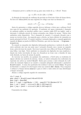 e desejamos prever a média de nota y0 para uma renda de x0 = 20 mil. Temos
y0 = 1, 375 + 0, 12 ∗ (20) = 3, 7824
A obtenção do intervalo de conﬁança da previsão no Gretl não é feita de forma direta.
No livro de Adkins(2010) há uma sugestão de código com base na fórmula 3.5
ˆvar(f) = ˆσ2
+
ˆσ2
T
+ (x0 − ¯x)2
ˆvar(b2) (3.5)
Antes de apresentar o código sugerido deve-se informar o leitor que o software Gretl
tem mais de um ambiente de operação. O ambiente até agora comentado é chamado
de ambiente gráﬁco ou interface gráﬁca com o usuário (sigla GUI em inglês), onde a
interação é realizada através de menus acionados com cliques do mouse. Outros dois
ambientes estão disponíveis. Um é chamado de console e é acionado clicando com o
mouse no terceiro ícone , da esquerda para a direita, na barra inferior de comandos na
janela principal do Gretl. O console também é acionado digitando o comando gretlcli
seguido de Enter na janela do DOS do Windows, que está em Iniciar - Programas -
Acessórios.
No console os comandos são digitados informando parâmetros e variáveis de saída. O
outro ambiente não tem um nome mas é acionado clicando com o mouse no segundo
ícone, antes do ícone do console. Seu ícone é parecido com o Bloco de Notas do Windows,
uma folha e um lápis. Neste ambiente os comandos são digitados em uma seqüência e
depois são todos executados de uma vez clicando-se no ícone com o desenho de uma
roda dentada, na barra de menus da janela.
Ao executar um modelo, em qualquer dos ambientes, o Gretl salva os resultados de
alguns cálculos em variáveis do sistema. Assim, os valores estimados dos coeﬁcientes da
regressão são salvos na variável $coeff. Então para acessar o valor estimado do coeﬁ-
ciente da constante digita-se no console o comando adequado informando o parâmetro
$coeff(const). A soma dos quadrados dos resíduos é salva na variável $ess. Os graus
de liberdade e o número de observações estão nas variáveis $df e $nobs. Para computar
¯x utiliza-se a função interna mean(x) e para se obter o valor crítico de uma distribuição
a função critical.
Abaixo o código sugerido seguido de comentários.
ols Y const X
genr yhat0 = $coeff(const)+$coeff(X)*20
genr sig2 = $ess/$df
genr f = sig2 + sig2/$nobs + ((20 - mean(X))^2)*($stderr(X)^2)
genr l_inf = yhat0 - critical(t,$df,0.025)*sqrt(f)
genr l_sup = yhat0 + critical(t,$df,0.025)*sqrt(f)
Comentário do código:
23
 