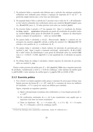 1. Na primeira linha o comando ols informa que o método dos mínimos quadrados
ordinários será utilizado para estimar a equação de regressão de Y em X 1
. A
partícula const instrui que a reta tem um intercepto.
2. Na segunda linha é feito o cálculo do Y previsto com o valor de X = 20 utilizando-
se dos valores estimados dos coeﬁcientes salvos nas variáveis $coeff(const) para
β0 e $coeff(X) para β1. O valor previsto será salvo na variável yhat0.
3. Na terceira linha é gerado o ˆσ2
da equação 3.5. Que é o resultado da divisão
da Soma resid. quadrados informada na janela de resultados do modelo (salvo
na variável $ess) pelos graus de liberdade do modelo — número de observações
menos o número de parâmetros — salvo na variável $df.
4. Na quarta linha é calculada a ˆvar(f). Descrevendo: $nobs é o número de ob-
servações da amostra; mean(X) calcula a média da variável X;e ($stderr(X)^2)
calcula o erro padrão de β1, o coeﬁciente de X.
5. Na quinta linha é calculado o limite inferior do intervalo de previsão,salvo na
variável l_inf. Aqui é usado o comando critical: critical(t, $ df,0.025)
dá o valor crítico da distribuição t com graus de liberdade salvo na variável $df
com o α = 0, 05/2 = 0, 025; sqrt(f) é a raiz quadrada do f calculado na quarta
linha.
6. Na última linha do código é calculado o limite superior do intervalo de previsão,
salvo an variável l_sup.
Então o valor previsto da média para X = 20 é yhat0=3,7824 com o seguinte intervalo
de predição, considerando o nível α = 0, 05 de conﬁança: valor mínimo da média igual
l_inf=2,832 e valor máximo da média igual a l_sup=4,723 ou [2.832, 4.723].
3.1.2 Exercício prático
1. Use o Gretl e os dados seguintes sobre preço e consumo de arroz para estimar uma
função procura da forma ˆQ = a + bP, onde Q é o consumo de arroz em milhares
de toneladas , e P é o preço de varejo em dólares por tonelada .
Agora, responda ao seguintes quesitos:
a) Qual a interpretação econômica dos coeﬁcientes a e b na função procura ˆQ =
a + bP?
b) Os coeﬁcientes estimados de a e de b são consistentes com aquilo que se
esperaria com base na teoria econômica?
c) Teste as hipóteses: H0 : a = 0 contra HA : a = 0 e H0 : b = 0 contra
HA : b < 0 ﬁxando o nível de conﬁança em5%.
1
O Gretl faz distinção entre maiúsculas e minúsculas. Assim X é diferente de x.
24
 