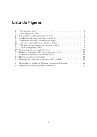 Lista de Figuras
2.1 Tela inicial do Gretl . . . . . . . . . . . . . . . . . . . . . . . . . . . . . . 7
2.2 Menu Arquivo do Gretl . . . . . . . . . . . . . . . . . . . . . . . . . . . . 7
2.3 Selecionando a entrada manual de dados . . . . . . . . . . . . . . . . . . 8
2.4 Janela para informar número de observações . . . . . . . . . . . . . . . . 8
2.5 Janela para informar a estrutura dos dados . . . . . . . . . . . . . . . . . 8
2.6 Tela para conﬁrmação da estrutura de dados. . . . . . . . . . . . . . . . 9
2.7 Tela para informar o nome da primeira variável . . . . . . . . . . . . . . 9
2.8 Tela de inserção dos dados . . . . . . . . . . . . . . . . . . . . . . . . . . 9
2.9 Seqüencia para importação de dados . . . . . . . . . . . . . . . . . . . . 10
2.10 Dados da Companhia MB importados para o Gretl . . . . . . . . . . . . 11
2.11 Estatísticas descritivas da variável salário . . . . . . . . . . . . . . . . . . 11
2.12 Histograma da variável salário . . . . . . . . . . . . . . . . . . . . . . . . 14
2.13 Diagrama de caixa com as variáveis salário e idade. . . . . . . . . . . . . 14
3.1 Resultados do Modelo de Mínimos Quadrados Ordinários. . . . . . . . . 19
3.2 Intervalos de conﬁança para os coeﬁcientes. . . . . . . . . . . . . . . . . . 20
iii
 