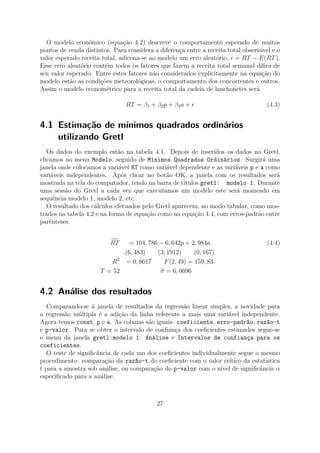O modelo econômico (equação 4.2) descreve o comportamento esperado de muitos
pontos de venda distintos. Para considera a diferença entre a receita total observável e o
valor esperado receita total, adicona-se ao modelo um erro aleatório, = RT − E(RT).
Esse erro aleatório contém todos os fatores que fazem a receita total semanal diﬁra de
seu valor esperado. Entre estes fatores não considerados explicitamente na equação do
modelo estão as condições meteorológicas, o comportamento dos concorrentes e outros.
Assim o modelo econométrico para a receita total da cadeia de lanchonetes será
RT = β1 + β2p + β3a + (4.3)
4.1 Estimação de mínimos quadrados ordinários
utilizando Gretl
Os dados do exemplo estão na tabela 4.1. Depois de inseridos os dados no Gretl,
clicamos no menu Modelo, seguido de Mínimos Quadrados Ordinários. Surgirá uma
janela onde colocamos a variável RT como variável dependente e as variáveis p e a como
variáveis independentes. Após clicar no botão OK, a janela com os resultados será
mostrada na tela do computador, tendo na barra de títulos gretl: modelo 1. Durante
uma sessão do Gretl a cada vez que executamos um modelo este será momeado em
sequência modelo 1, modelo 2, etc.
O resultado dos cálculos efetuados pelo Gretl aparecem, no modo tabular, como mos-
trados na tabela 4.2 e na forma de equação como na equação 4.4, com erros-padrão entre
parênteses.
RT = 104, 786 − 6, 642p + 2, 984a (4.4)
(6, 483) (3, 1912) (0, 167)
R2
= 0, 8617 F(2, 49) = 159, 83
T = 52 ˆσ = 6, 0696
4.2 Análise dos resultados
Comparando-se à janela de resultados da regressão linear simples, a novidade para
a regressão múltipla é a adição da linha referente a mais uma variável independente.
Agora temos const, p e a. As colunas são iguais: coeficiente, erro-padrão, razão-t
e p-valor. Para se obter o intervalo de conﬁança dos coeﬁcientes estimados segue-se
o menu da janela gretl:modelo 1: Análise e Intervalos de confiança para os
coeficientes.
O teste de signiﬁcância de cada um dos coeﬁcientes individualmente segue o mesmo
procedimento: comparação da razão-t do coeﬁciente com o valor crítico da estatística
t para a amostra sob análise, ou comparação do p-valor com o nível de signiﬁcância α
especiﬁcado para a análise.
27
 