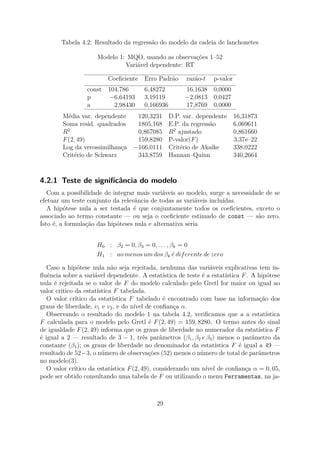 Tabela 4.2: Resultado da regressão do modelo da cadeia de lanchonetes
Modelo 1: MQO, usando as observações 1–52
Variável dependente: RT
Coeﬁciente Erro Padrão razão-t p-valor
const 104,786 6,48272 16,1638 0,0000
p −6,64193 3,19119 −2,0813 0,0427
a 2,98430 0,166936 17,8769 0,0000
Média var. dependente 120,3231 D.P. var. dependente 16,31873
Soma resíd. quadrados 1805,168 E.P. da regressão 6,069611
R2
0,867085 R2
ajustado 0,861660
F(2, 49) 159,8280 P-valor(F) 3,37e–22
Log da verossimilhança −166,0111 Critério de Akaike 338,0222
Critério de Schwarz 343,8759 Hannan–Quinn 340,2664
4.2.1 Teste de signiﬁcância do modelo
Com a possibilidade de integrar mais variáveis ao modelo, surge a necessidade de se
efetuar um teste conjunto da relevância de todas as variáveis incluídas.
A hipótese nula a ser testada é que conjuntamente todos os coeﬁcientes, exceto o
associado ao termo constante — ou seja o coeﬁciente estimado de const — são zero.
Isto é, a formulação das hipóteses nula e alternativa seria
H0 : β2 = 0, β3 = 0, . . . , βk = 0
H1 : ao menos um dos βk ´e diferente de zero
Caso a hipótese nula não seja rejeitada, nenhuma das variáveis explicativas tem in-
ﬂuência sobre a variável dependente. A estatística de teste é a estatística F. A hipótese
nula é rejeitada se o valor de F do modelo calculado pelo Gretl for maior ou igual ao
valor critico da estatística F tabelada.
O valor crítico da estatística F tabelado é encontrado com base na informação dos
graus de liberdade, v1 e v2, e do nível de conﬁança α.
Observando o resultado do modelo 1 na tabela 4.2, veriﬁcamos que a a estatística
F calculada para o modelo pelo Gretl é F(2, 49) = 159, 8280. O termo antes do sinal
de igualdade F(2, 49) informa que os graus de liberdade no numerador da estatística F
é igual a 2 — resultado de 3 − 1, três parâmetros (β1, β2 e β3) menos o parâmetro da
constante (β1); os graus de liberdade no denominador da estatística F é igual a 49 —
resultado de 52−3, o número de observações (52) menos o número de total de parâmetros
no modelo(3).
O valor crítico da estatística F(2, 49), considerando um nível de conﬁança α = 0, 05,
pode ser obtido consultando uma tabela de F ou utilizando o menu Ferramentas, na ja-
29
 