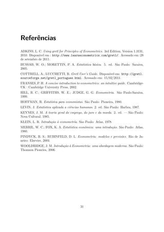 Referências
ADKINS, L. C. Using gretl for Principles of Econometrics. 3rd Edition, Version 1.3131,
2010. Disponível em : http://www.learneconometrics.com/gretl/. Acessado em :28
de setembro de 2011.
BUSSAB, W. O.; MORETTIN, P. A. Estatística básica. 5. ed. São Paulo: Saraiva,
2005.
COTTRELL, A.; LUCCHETTI, R. Gretl User’s Guide. Disponível em: http://gretl.
sourceforge.net/gretl_portugues.html. Acessado em: 15/02/2011.
FRANSES, P. H. A concise introduction to econometrics: an intuitive guide. Cambridge-
UK : Cambridge University Press, 2002.
HILL, R. C.; GRIFFITHS, W. E.; JUDGE, G. G. Econometria. São Paulo:Saraiva,
1999.
HOFFMAN, R. Estatístca para economistas. São Paulo: Pioneira, 1980.
LEVIN, J. Estatística aplicada a ciências humanas. 2. ed. São Paulo: Harbra, 1987.
KEYNES, J. M. A teoria geral do emprego, do juro e da moeda. 2. ed. — São Paulo:
Nova Cultural, 1985.
KLEIN, L. R. Introdução à econometria. São Paulo: Atlas, 1978.
MERRIL, W. C.; FOX, K. A. Estatística econômica: uma introdução. São Paulo: Atlas,
1980.
PINDYCK, R. S.; RUBINFELD, D. L. Econometria: modelos e previsões. Rio de Ja-
neiro: Elsevier, 2004.
WOOLDRIDGE, J. M. Introdução à Econometria: uma abordagem moderna. São Paulo:
Thomson Pioneira, 2006.
31
 