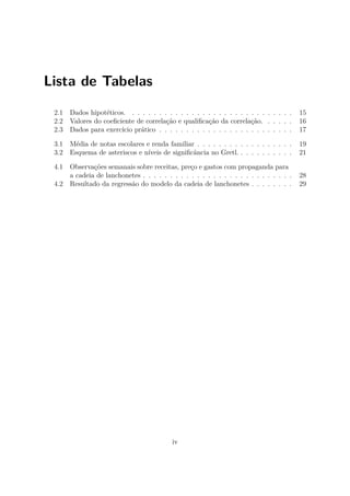 Lista de Tabelas
2.1 Dados hipotéticos. . . . . . . . . . . . . . . . . . . . . . . . . . . . . . . 15
2.2 Valores do coeﬁciente de correlação e qualiﬁcação da correlação. . . . . . 16
2.3 Dados para exercício prático . . . . . . . . . . . . . . . . . . . . . . . . . 17
3.1 Média de notas escolares e renda familiar . . . . . . . . . . . . . . . . . . 19
3.2 Esquema de asteriscos e níveis de signiﬁcância no Gretl. . . . . . . . . . . 21
4.1 Observações semanais sobre receitas, preço e gastos com propaganda para
a cadeia de lanchonetes . . . . . . . . . . . . . . . . . . . . . . . . . . . . 28
4.2 Resultado da regressão do modelo da cadeia de lanchonetes . . . . . . . . 29
iv
 
