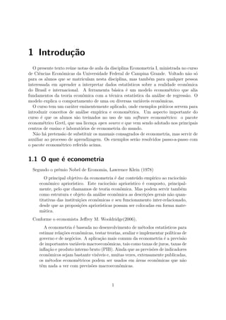 1 Introdução
O presente texto reúne notas de aula da disciplina Econometria I, ministrada no curso
de Ciências Econômicas da Universidade Federal de Campina Grande. Voltado não só
para os alunos que se matriculam nesta disciplina, mas também para qualquer pessoa
interessada em aprender a interpretar dados estatísticos sobre a realidade econômica
do Brasil e internacional. A ferramenta básica é um modelo econométrico que alia
fundamentos da teoria econômica com a técnica estatística da análise de regressão. O
modelo explica o comportamento de uma ou diversas variáveis econômicas.
O curso tem um caráter eminentemente aplicado, onde exemplos práticos servem para
introduzir conceitos de análise empírica e econométrica. Um aspecto importante do
curso é que os alunos são treinados no uso de um software econométrico: o pacote
econométrico Gretl, que usa licença open source e que vem sendo adotado nos principais
centros de ensino e laboratórios de econometria do mundo.
Não há pretensão de substituir os manuais consagrados de econometria, mas servir de
auxiliar ao processo de aprendizagem. Os exemplos serão resolvidos passo-a-passo com
o pacote econométrico referido acima.
1.1 O que é econometria
Segundo o prêmio Nobel de Economia, Lawrence Klein (1978)
O principal objetivo da econometria é dar conteúdo empírico ao raciocínio
econômico apriorístico. Este raciocínio apriorístico é composto, principal-
mente, pelo que chamamos de teoria econômica. Mas podem servir também
como estrutura e objeto da análise econômica as descrições gerais não quan-
titativas das instituições econômicas e seu funcionamento inter-relacionado,
desde que as proposições apriorísticas possam ser colocadas em forma mate-
mática.
Conforme o economista Jeﬀrey M. Wooldridge(2006),
A econometria é baseada no desenvolvimento de métodos estatísticos para
estimar relações econômicas, testar teorias, avaliar e implementar políticas de
governo e de negócios. A aplicação mais comum da econometria é a previsão
de importantes variáveis macroeconômicas, tais como taxas de juros, taxas de
inﬂação e produto interno bruto (PIB). Ainda que as previsões de indicadores
econômicos sejam bastante visíveis e, muitas vezes, extensamente publicadas,
os métodos econométricos podem ser usados em áreas econômicas que não
têm nada a ver com previsões macroeconômicas.
1
 