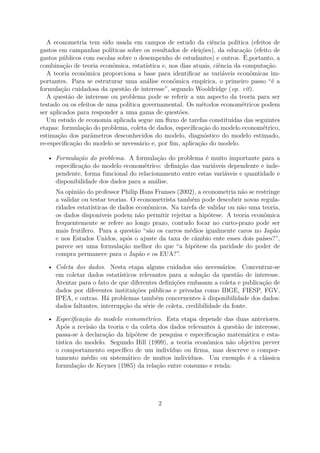 A econometria tem sido usada em campos de estudo da ciência política (efeitos de
gastos em campanhas políticas sobre os resultados de eleições), da educação (efeito de
gastos públicos com escolas sobre o desempenho de estudantes) e outros. É,portanto, a
combinação de teoria econômica, estatística e, nos dias atuais, ciência da computação.
A teoria econômica proporciona a base para identiﬁcar as variáveis econômicas im-
portantes. Para se estruturar uma análise econômica empírica, o primeiro passo “é a
formulação cuidadosa da questão de interesse”, segundo Wooldridge (op. cit).
A questão de interesse ou problema pode se referir a um aspecto da teoria para ser
testado ou os efeitos de uma política governamental. Os métodos econométricos podem
ser aplicados para responder a uma gama de questões.
Um estudo de economia aplicada segue um ﬂuxo de tarefas constituídas das seguintes
etapas: formulação do problema, coleta de dados, especiﬁcação do modelo econométrico,
estimação dos parâmetros desconhecidos do modelo, diagnóstico do modelo estimado,
re-especiﬁcação do modelo se necessário e, por ﬁm, aplicação do modelo.
• Formulação do problema. A formulação do problema é muito importante para a
especiﬁcação do modelo econométrico: deﬁnição das variáveis dependente e inde-
pendente, forma funcional do relacionamento entre estas variáveis e quantidade e
disponibilidade dos dados para a análise.
Na opinião do professor Philip Hans Franses (2002), a econometria não se restringe
a validar ou testar teorias. O econometrista também pode descobrir novas regula-
ridades estatísticas de dados econômicos. Na tarefa de validar ou não uma teoria,
os dados disponíveis podem não permitir rejeitar a hipótese. A teoria econômica
frequentemente se refere ao longo prazo, contudo focar no curto-prazo pode ser
mais frutífero. Para a questão “são os carros médios igualmente caros no Japão
e nos Estados Unidos, após o ajuste da taxa de câmbio ente esses dois países?”,
parece ser uma formulação melhor do que “a hipótese da paridade do poder de
compra permanece para o Japão e os EUA?”.
• Coleta dos dados. Nesta etapa alguns cuidados são necessários. Concentrar-se
em coletar dados estatísticos relevantes para a solução da questão de interesse.
Atentar para o fato de que diferentes deﬁnições embasam a coleta e publicação de
dados por diferentes instituições públicas e privadas como IBGE, FIESP, FGV,
IPEA, e outras. Há problemas também concernentes à disponibilidade dos dados:
dados faltantes, interrupção da série de coleta, credibilidade da fonte.
• Especiﬁcação do modelo econométrico. Esta etapa depende das duas anteriores.
Após a revisão da teoria e da coleta dos dados relevantes à questão de interesse,
passa-se à declaração da hipótese de pesquisa e especiﬁcação matemática e esta-
tística do modelo. Segundo Hill (1999), a teoria econômica não objetiva prever
o comportamento especíﬁco de um indivíduo ou ﬁrma, mas descreve o compor-
tamento médio ou sistemático de muitos indivíduos. Um exemplo é a clássica
formulação de Keynes (1985) da relação entre consumo e renda:
2
 