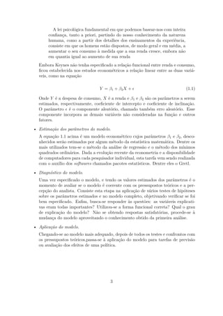 A lei psicológica fundamental em que podemos basear-nos com inteira
conﬁança, tanto a priori, partindo do nosso conhecimento da natureza
humana, como a partir dos detalhes dos ensinamentos da experiência,
consiste em que os homens estão dispostos, de modo geral e em média, a
aumentar o seu consumo à medida que a sua renda cresce, embora não
em quantia igual ao aumento de sua renda
Embora Keynes não tenha especiﬁcado a relação funcional entre renda e consumo,
ﬁcou estabelecida nos estudos econométricos a relação linear entre as duas variá-
veis, como na equação
Y = β1 + β2X + (1.1)
Onde Y é a despesa de consumo, X é a renda e β1 e β2 são os parâmetros a serem
estimados, respectivamente, coeﬁciente de intercepto e coeﬁciente de inclinação.
O parâmetro é o componente aleatório, chamado também erro aleatório. Esse
componente incorpora as demais variáveis não consideradas na função e outros
fatores.
• Estimação dos parâmetros do modelo.
A equação 1.1 acima é um modelo econométrico cujos parâmetros β1 e β2, desco-
nhecidos serão estimados por algum método da estatística matemática. Dentre os
mais utilizados tem-se o método da análise de regressão e o método dos mínimos
quadrados ordinários. Dada a evolução recente da econometria e a disponibilidade
de computadores para cada pesquisador individual, esta tarefa vem sendo realizada
com o auxílio dos softwares chamados pacotes estatísticos. Dentre eles o Gretl.
• Diagnóstico do modelo.
Uma vez especiﬁcado o modelo, e tendo os valores estimados dos parâmetros é o
momento de avaliar se o modelo é coerente com os pressupostos teóricos e a per-
cepção do analista. Consiste esta etapa na aplicação de vários testes de hipóteses
sobre os parâmetros estimados e no modelo completo, objetivando veriﬁcar se foi
bem especiﬁcado. Enﬁm, busca-se responder às questões: as variáveis explicati-
vas eram todas importantes? Utilizou-se a forma funcional correta? Qual o grau
de explicação do modelo? Não se obtendo respostas satisfatórias, procede-se à
mudança do modelo aproveitando o conhecimento obtido da primeira análise.
• Aplicação do modelo.
Chegando-se ao modelo mais adequado, depois de todos os testes e confrontos com
os pressupostos teóricos,passa-se à aplicação do modelo para tarefas de previsão
ou avaliação dos efeitos de uma política.
3
 