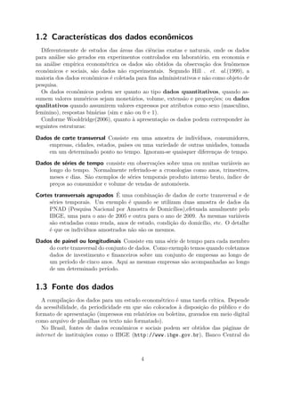 1.2 Características dos dados econômicos
Diferentemente de estudos das áreas das ciências exatas e naturais, onde os dados
para análise são gerados em experimentos controlados em laboratório, em economia e
na análise empírica econométrica os dados são obtidos da observação dos fenômenos
econômicos e sociais, são dados não experimentais. Segundo Hill . et. al.(1999), a
maioria dos dados econômicos é coletada para ﬁns administrativos e não como objeto de
pesquisa.
Os dados econômicos podem ser quanto ao tipo dados quantitativos, quando as-
sumem valores numéricos sejam monetários, volume, extensão e proporções; ou dados
qualitativos quando assumirem valores expressos por atributos como sexo (masculino,
feminino), respostas binárias (sim e não ou 0 e 1).
Conforme Wooldridge(2006), quanto à apresentação os dados podem corresponder às
seguintes estruturas:
Dados de corte transversal Consiste em uma amostra de indivíduos, consumidores,
empresas, cidades, estados, países ou uma variedade de outras unidades, tomada
em um determinado ponto no tempo. Ignoram-se quaisquer diferenças de tempo.
Dados de séries de tempo consiste em observações sobre uma ou muitas variáveis ao
longo do tempo. Normalmente referindo-se a cronologias como anos, trimestres,
meses e dias. São exemplos de séries temporais produto interno bruto, índice de
preços ao consumidor e volume de vendas de automóveis.
Cortes transversais agrupados É uma combinação de dados de corte transversal e de
séries temporais. Um exemplo é quando se utilizam duas amostra de dados da
PNAD (Pesquisa Nacional por Amostra de Domicílios),efetuada anualmente pelo
IBGE, uma para o ano de 2005 e outra para o ano de 2009. As mesmas variáveis
são estudadas como renda, anos de estudo, condição do domicílio, etc. O detalhe
é que os indivíduos amostrados não são os mesmos.
Dados de painel ou longitudinais Consiste em uma série de tempo para cada membro
do corte transversal do conjunto de dados. Como exemplo temos quando coletamos
dados de investimento e ﬁnanceiros sobre um conjunto de empresas ao longo de
um período de cinco anos. Aqui as mesmas empresas são acompanhadas ao longo
de um determinado período.
1.3 Fonte dos dados
A compilação dos dados para um estudo econométrico é uma tarefa crítica. Depende
da acessibilidade, da periodicidade em que são colocados à disposição do público e do
formato de apresentação (impressos em relatórios ou boletins, gravados em meio digital
como arquivo de planilhas ou texto não formatado).
No Brasil, fontes de dados econômicos e sociais podem ser obtidos das páginas de
internet de instituições como o IBGE (http://www.ibge.gov.br), Banco Central do
4
 