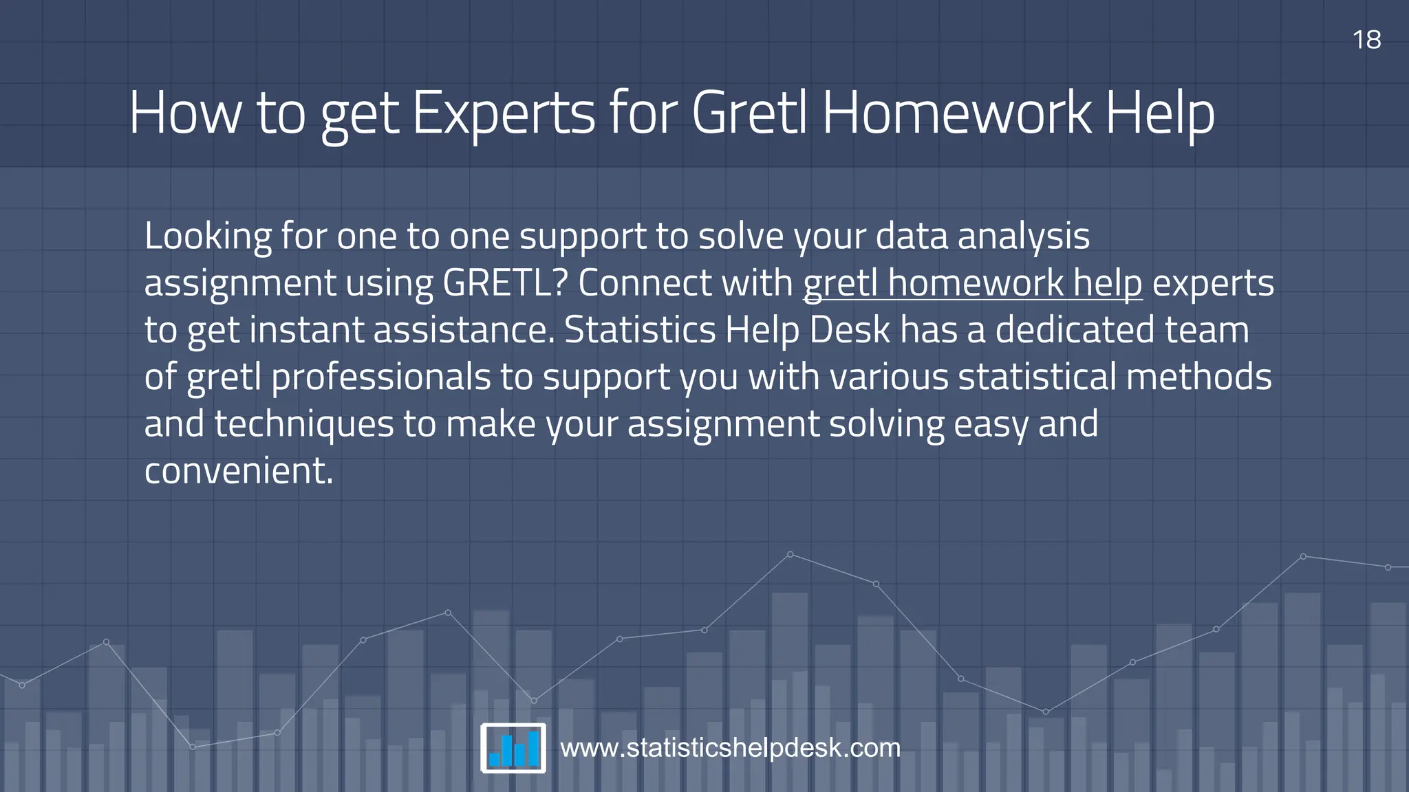 How to get Experts for Gretl Homework Help
Looking for one to one support to solve your data analysis
assignment using GRETL? Connect with gretl homework help experts
to get instant assistance. Statistics Help Desk has a dedicated team
of gretl professionals to support you with various statistical methods
and techniques to make your assignment solving easy and
convenient.
18
www.statisticshelpdesk.com
 