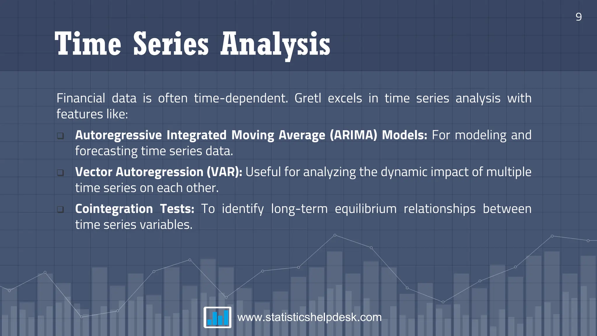 Time Series Analysis
Financial data is often time-dependent. Gretl excels in time series analysis with
features like:
❑ Autoregressive Integrated Moving Average (ARIMA) Models: For modeling and
forecasting time series data.
❑ Vector Autoregression (VAR): Useful for analyzing the dynamic impact of multiple
time series on each other.
❑ Cointegration Tests: To identify long-term equilibrium relationships between
time series variables.
9
www.statisticshelpdesk.com
 