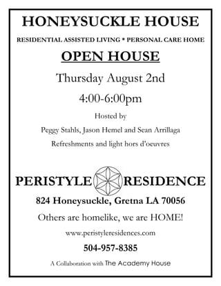 HONEYSUCKLE HOUSE
RESIDENTIAL ASSISTED LIVING * PERSONAL CARE HOME

            OPEN HOUSE
          Thursday August 2nd
                  4:00-6:00pm
                      Hosted by
      Peggy Stahls, Jason Hemel and Sean Arrillaga
         Refreshments and light hors d’oeuvres



PERISTYLE                      RESIDENCE
    824 Honeysuckle, Gretna LA 70056
     Others are homelike, we are HOME!
             www.peristyleresidences.com
                   504-957-8385
        A Collaboration with The Academy House
 