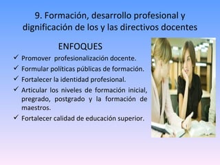 9. Formación, desarrollo profesional y dignificación de los y las directivos docentes ENFOQUES Promover  profesionalización docente. Formular políticas públicas de formación. Fortalecer la identidad profesional.  Articular los niveles de formación inicial, pregrado, postgrado y la formación de maestros. Fortalecer calidad de educación superior. 
