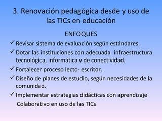 3. Renovación pedagógica desde y uso de las TICs en educación ENFOQUES Revisar sistema de evaluación según estándares. Dotar las instituciones con adecuada  infraestructura tecnológica, informática y de conectividad. Fortalecer proceso lecto- escritor. Diseño de planes de estudio, según necesidades de la comunidad. Implementar estrategias didácticas con aprendizaje Colaborativo en uso de las TICs 