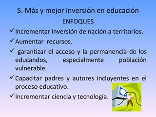5. Más y mejor inversión en educación ENFOQUES Incrementar inversión de nación a territorios. Aumentar  recursos.  garantizar el acceso y la permanencia de los educandos, especialmente población vulnerable. Capacitar padres y autores incluyentes en el proceso educativo. Incrementar ciencia y tecnología. 