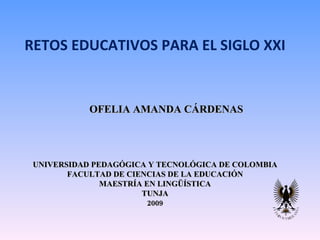 RETOS EDUCATIVOS PARA EL SIGLO XXI OFELIA AMANDA CÁRDENAS UNIVERSIDAD PEDAGÓGICA Y TECNOLÓGICA DE COLOMBIA FACULTAD DE CIENCIAS DE LA EDUCACIÓN MAESTRÍA EN LINGÜÍSTICA TUNJA 2009 