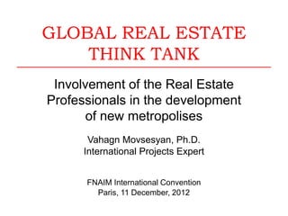 GLOBAL REAL ESTATE
THINK TANK
Involvement of the Real Estate
Professionals in the development
of new metropolises
Vahagn Movsesyan, Ph.D.
International Projects Expert
FNAIM International Convention
Paris, 11 December, 2012
 