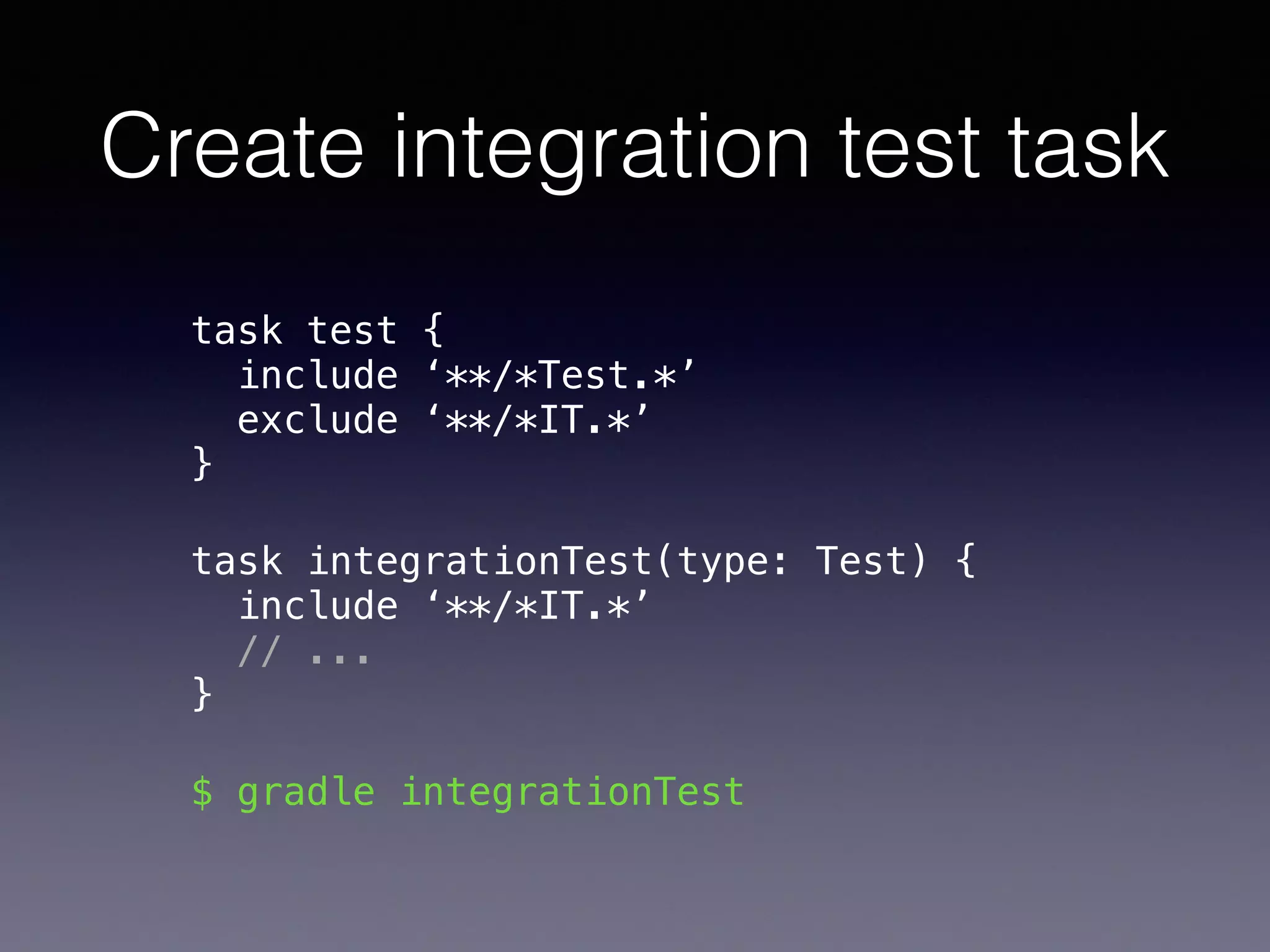 Create integration test task
task test { 
include ‘**/*Test.*’ 
exclude ‘**/*IT.*’ 
}
task integrationTest(type: Test) { 
include ‘**/*IT.*’ 
// ...  
}
$ gradle integrationTest
 