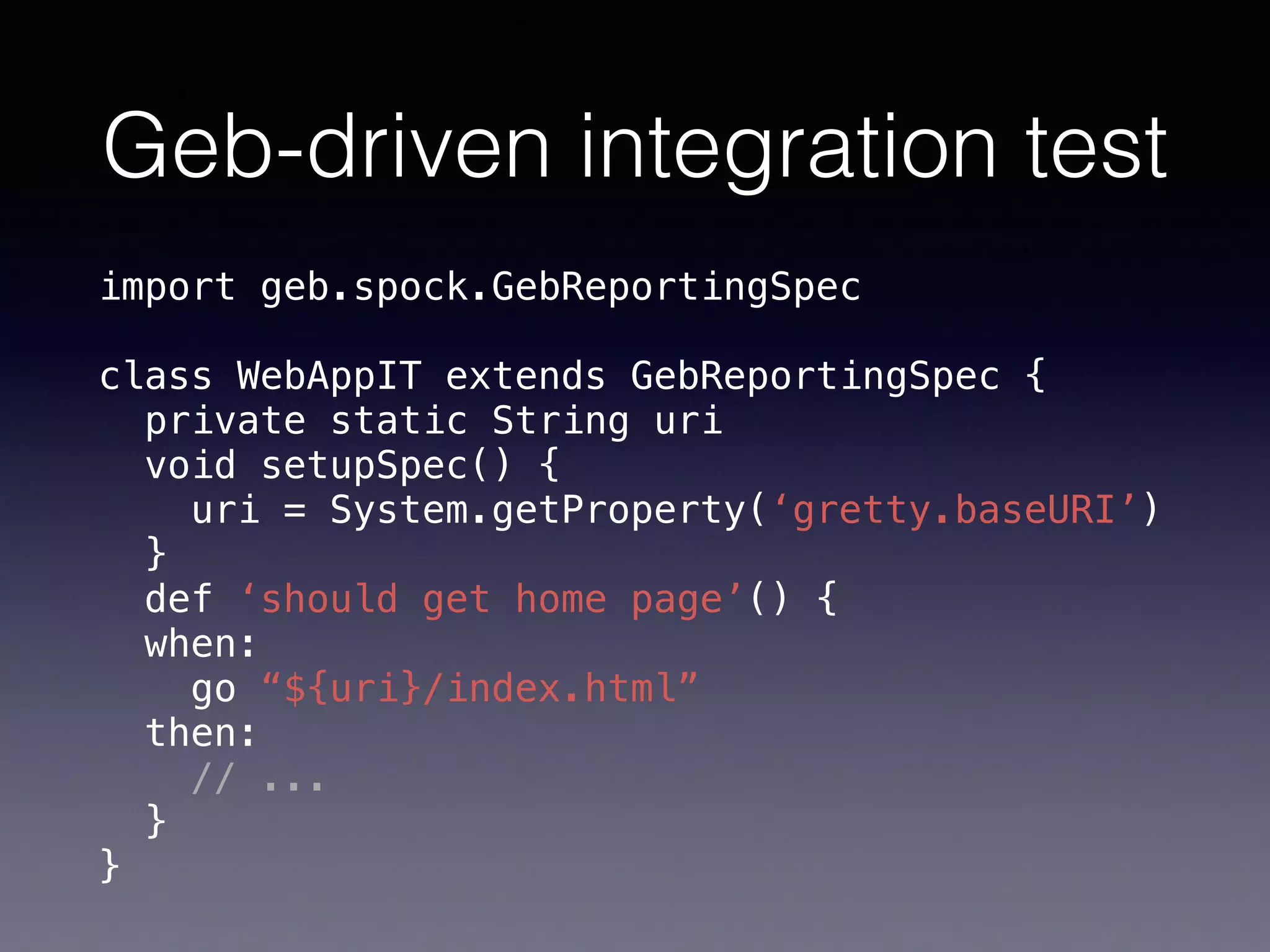 Geb-driven integration test
import geb.spock.GebReportingSpec 
 
class WebAppIT extends GebReportingSpec { 
private static String uri 
void setupSpec() { 
uri = System.getProperty(‘gretty.baseURI’) 
} 
def ‘should get home page’() { 
when: 
go “${uri}/index.html” 
then: 
// ... 
} 
}
 