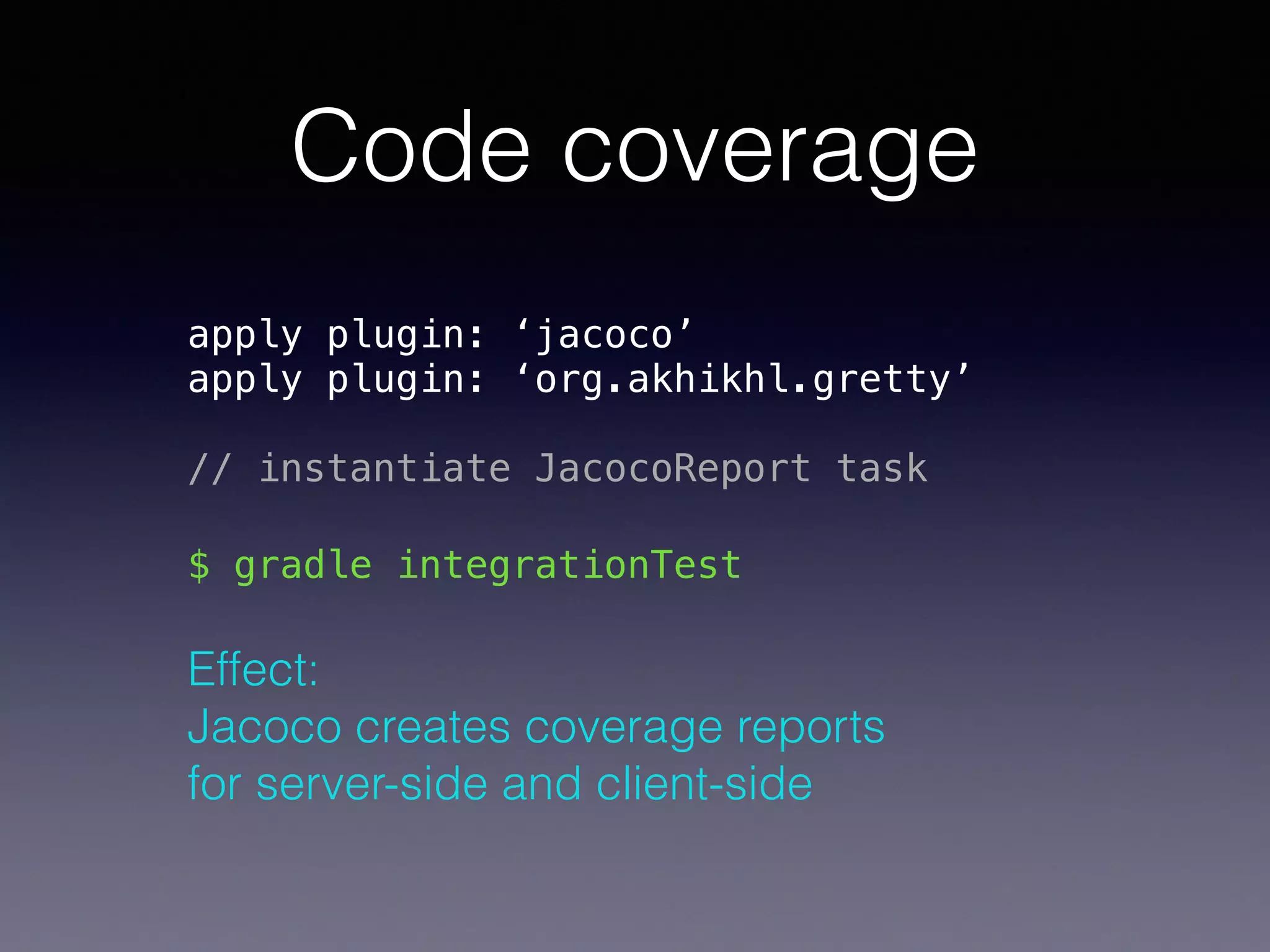 Code coverage
apply plugin: ‘jacoco’ 
apply plugin: ‘org.akhikhl.gretty’ 
 
// instantiate JacocoReport task
$ gradle integrationTest
Effect:  
Jacoco creates coverage reports  
for server-side and client-side
 