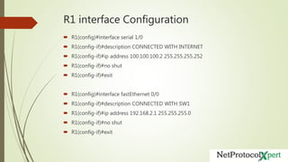 R1 interface Configuration
 R1(config)#interface serial 1/0
 R1(config-if)#description CONNECTED WITH INTERNET
 R1(config-if)#ip address 100.100.100.2 255.255.255.252
 R1(config-if)#no shut
 R1(config-if)#exit
 R1(config)#interface fastEthernet 0/0
 R1(config-if)#description CONNECTED WITH SW1
 R1(config-if)#ip address 192.168.2.1 255.255.255.0
 R1(config-if)#no shut
 R1(config-if)#exit
 
