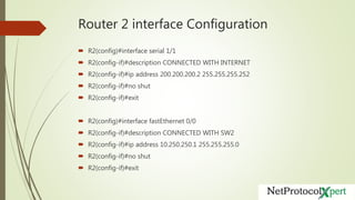 Router 2 interface Configuration
 R2(config)#interface serial 1/1
 R2(config-if)#description CONNECTED WITH INTERNET
 R2(config-if)#ip address 200.200.200.2 255.255.255.252
 R2(config-if)#no shut
 R2(config-if)#exit
 R2(config)#interface fastEthernet 0/0
 R2(config-if)#description CONNECTED WITH SW2
 R2(config-if)#ip address 10.250.250.1 255.255.255.0
 R2(config-if)#no shut
 R2(config-if)#exit
 