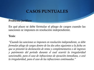 CASOS PUNTUALES
Problema jurídico:
En qué plazo se debe formular el pliego de cargos cuando las
sanciones se imponen en resolución independiente.
Tesis:
“Cuando las sanciones se imponen en resolución independiente, se debe
formular pliego de cargos dentro de los dos años siguientes a la fecha en
que se presentó la declaración de renta y complementarios o de ingresos
y patrimonio del período durante el cual ocurrió la irregularidad
sancionable, para el caso de infracciones de ejecución inmediata, o cesó
la irregularidad, para el caso de las infracciones continuadas.”
 